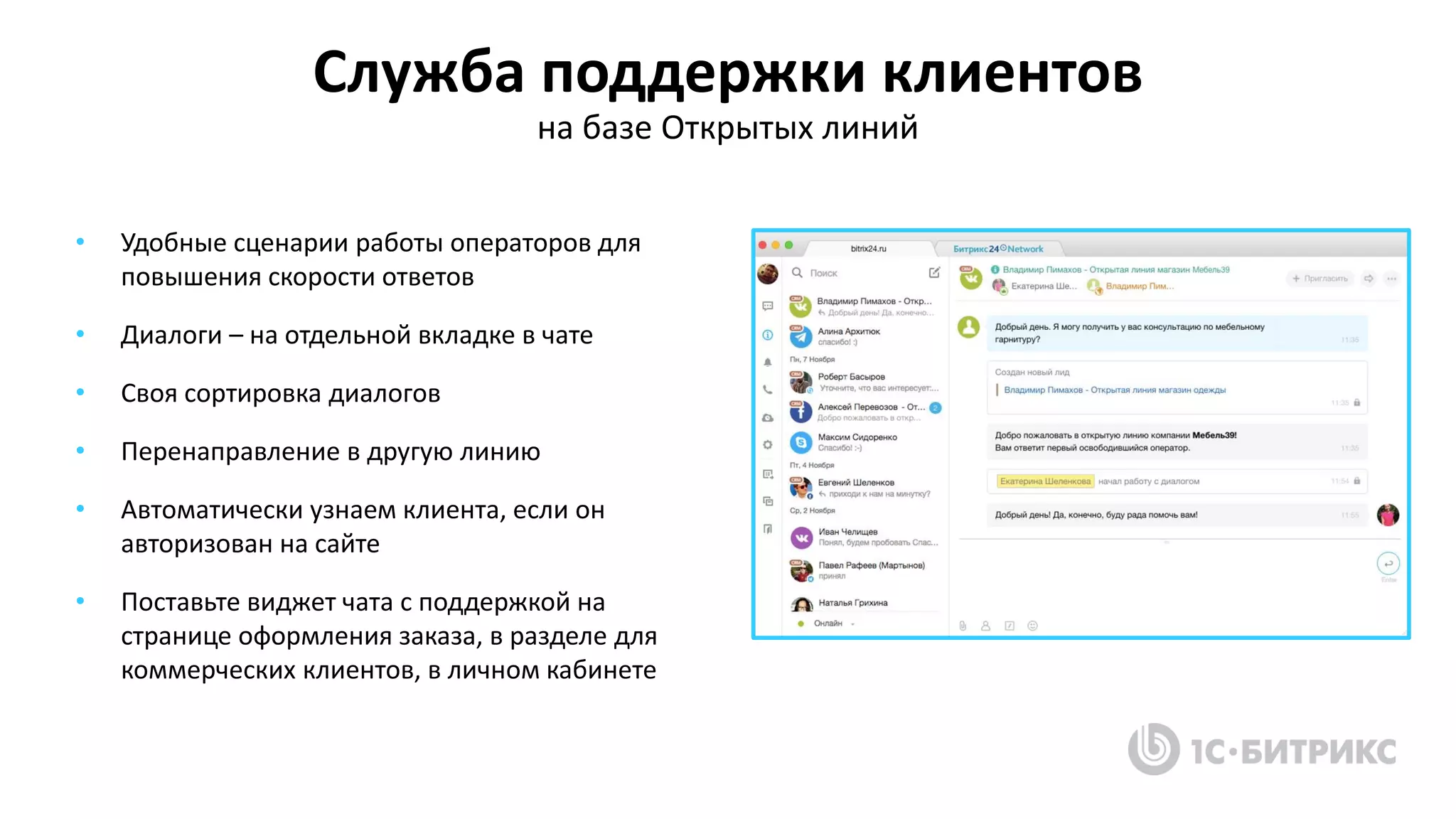 Служба поддержки клиентов
на базе Открытых линий
• Удобные сценарии работы операторов для
повышения скорости ответов
• Диалоги – на отдельной вкладке в чате
• Своя сортировка диалогов
• Перенаправление в другую линию
• Автоматически узнаем клиента, если он
авторизован на сайте
• Поставьте виджет чата с поддержкой на
странице оформления заказа, в разделе для
коммерческих клиентов, в личном кабинете
 