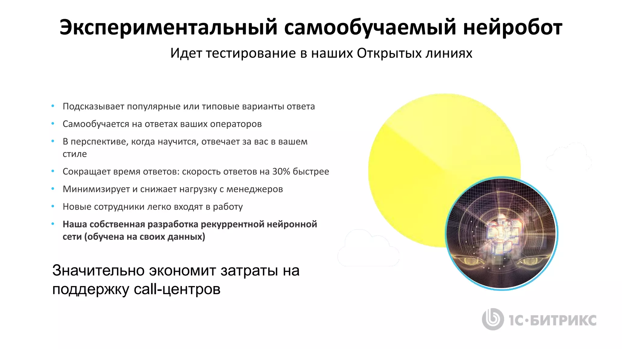Экспериментальный самообучаемый нейробот
• Подсказывает популярные или типовые варианты ответа
• Самообучается на ответах ваших операторов
• В перспективе, когда научится, отвечает за вас в вашем
стиле
• Сокращает время ответов: скорость ответов на 30% быстрее
• Минимизирует и снижает нагрузку с менеджеров
• Новые сотрудники легко входят в работу
• Наша собственная разработка рекуррентной нейронной
сети (обучена на своих данных)
Идет тестирование в наших Открытых линиях
Значительно экономит затраты на
поддержку call-центров
 