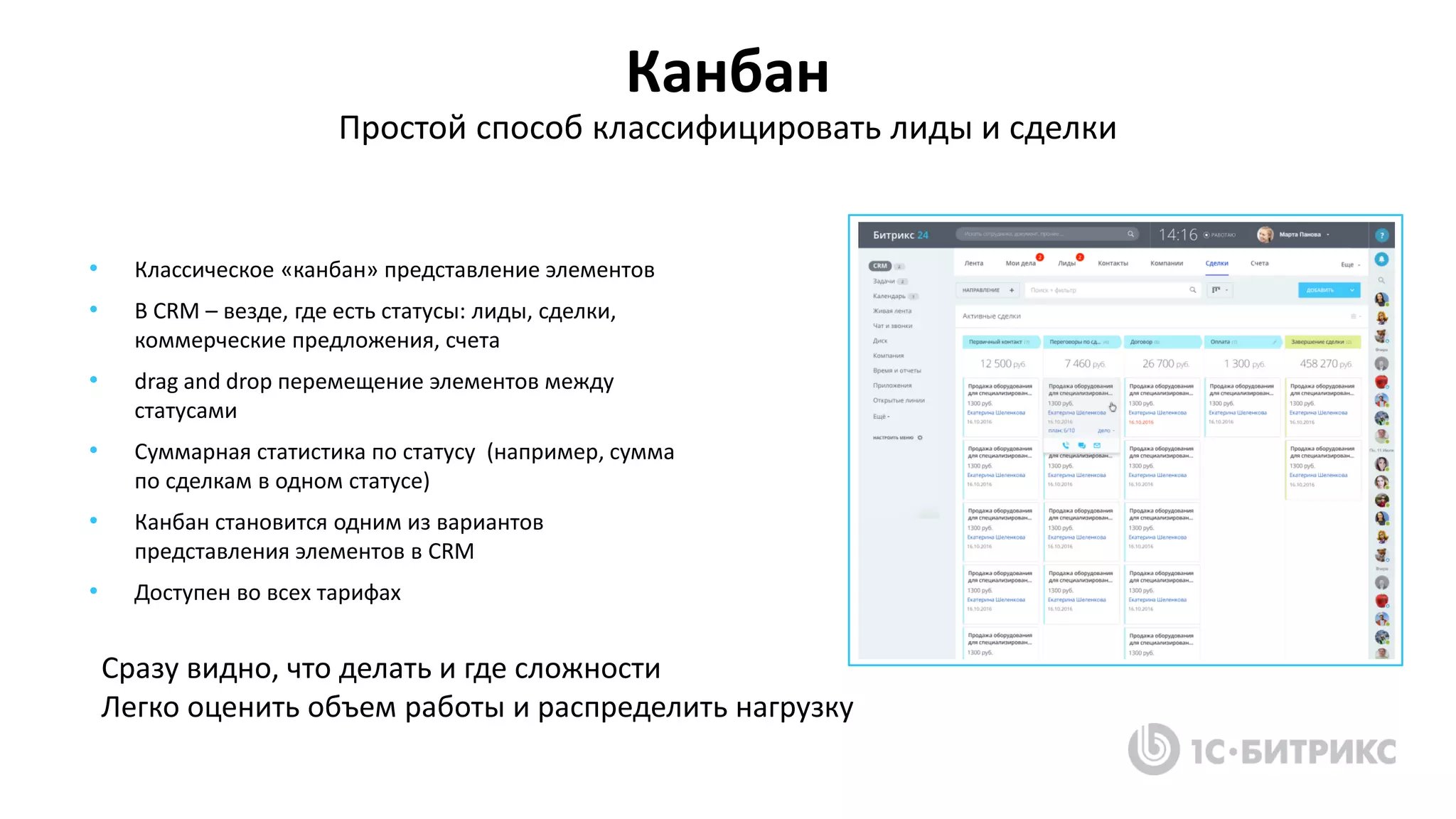 Канбан
Простой способ классифицировать лиды и сделки
• Классическое «канбан» представление элементов
• В CRM – везде, где есть статусы: лиды, сделки,
коммерческие предложения, счета
• drag and drop перемещение элементов между
статусами
• Суммарная статистика по статусу (например, сумма
по сделкам в одном статусе)
• Канбан становится одним из вариантов
представления элементов в CRM
• Доступен во всех тарифах
Сразу видно, что делать и где сложности
Легко оценить объем работы и распределить нагрузку
 
