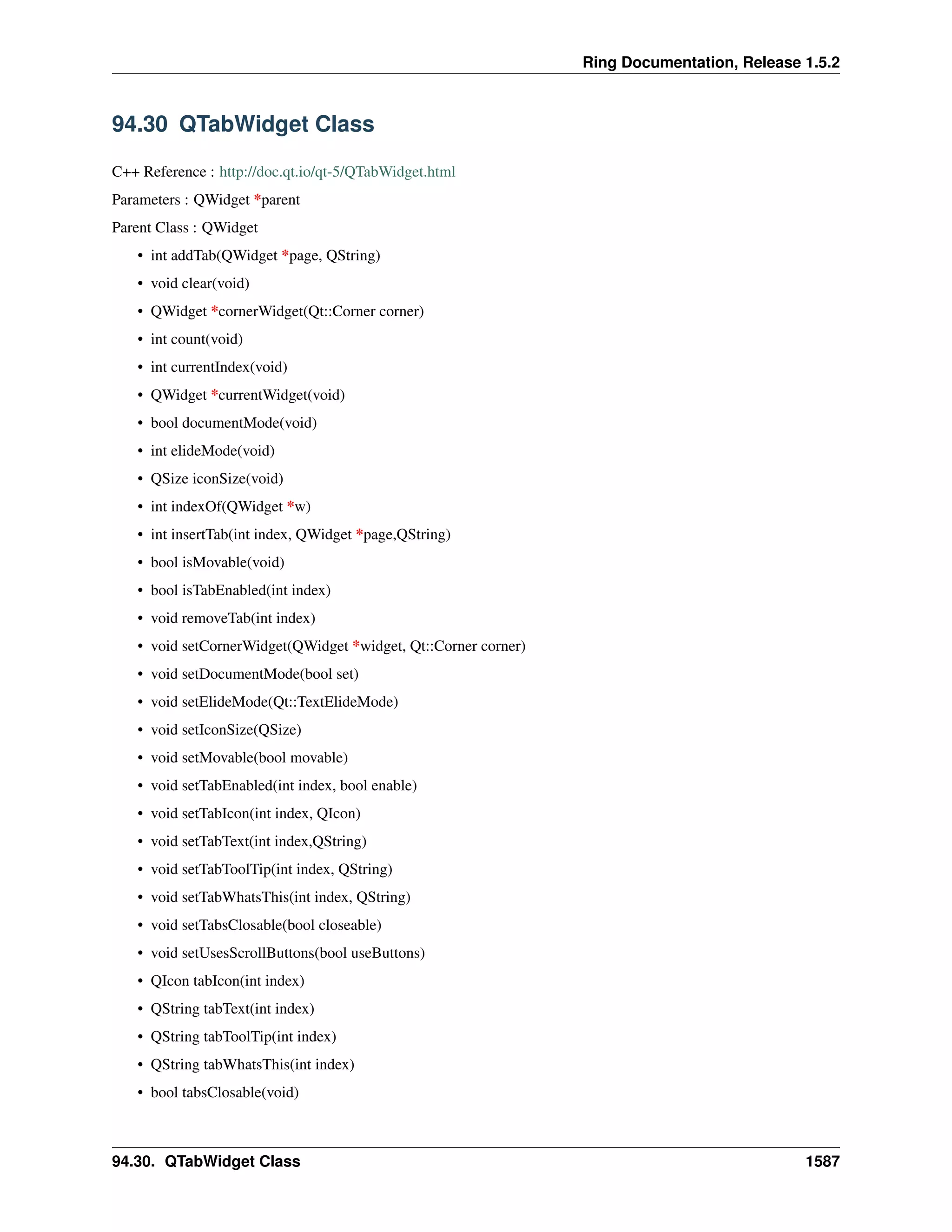 Ring Documentation, Release 1.5.2
94.30 QTabWidget Class
C++ Reference : http://doc.qt.io/qt-5/QTabWidget.html
Parameters : QWidget *parent
Parent Class : QWidget
• int addTab(QWidget *page, QString)
• void clear(void)
• QWidget *cornerWidget(Qt::Corner corner)
• int count(void)
• int currentIndex(void)
• QWidget *currentWidget(void)
• bool documentMode(void)
• int elideMode(void)
• QSize iconSize(void)
• int indexOf(QWidget *w)
• int insertTab(int index, QWidget *page,QString)
• bool isMovable(void)
• bool isTabEnabled(int index)
• void removeTab(int index)
• void setCornerWidget(QWidget *widget, Qt::Corner corner)
• void setDocumentMode(bool set)
• void setElideMode(Qt::TextElideMode)
• void setIconSize(QSize)
• void setMovable(bool movable)
• void setTabEnabled(int index, bool enable)
• void setTabIcon(int index, QIcon)
• void setTabText(int index,QString)
• void setTabToolTip(int index, QString)
• void setTabWhatsThis(int index, QString)
• void setTabsClosable(bool closeable)
• void setUsesScrollButtons(bool useButtons)
• QIcon tabIcon(int index)
• QString tabText(int index)
• QString tabToolTip(int index)
• QString tabWhatsThis(int index)
• bool tabsClosable(void)
94.30. QTabWidget Class 1587
 
