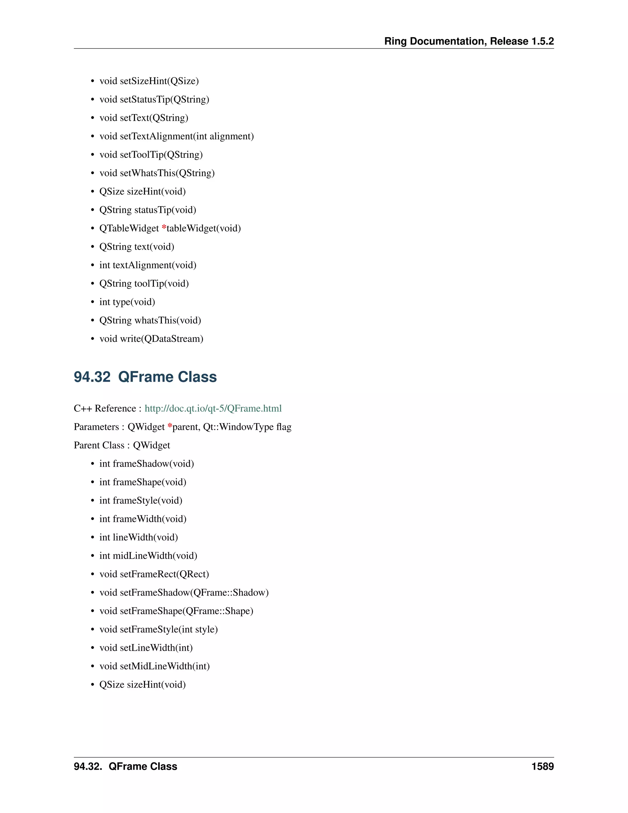 Ring Documentation, Release 1.5.2
• void setSizeHint(QSize)
• void setStatusTip(QString)
• void setText(QString)
• void setTextAlignment(int alignment)
• void setToolTip(QString)
• void setWhatsThis(QString)
• QSize sizeHint(void)
• QString statusTip(void)
• QTableWidget *tableWidget(void)
• QString text(void)
• int textAlignment(void)
• QString toolTip(void)
• int type(void)
• QString whatsThis(void)
• void write(QDataStream)
94.32 QFrame Class
C++ Reference : http://doc.qt.io/qt-5/QFrame.html
Parameters : QWidget *parent, Qt::WindowType ﬂag
Parent Class : QWidget
• int frameShadow(void)
• int frameShape(void)
• int frameStyle(void)
• int frameWidth(void)
• int lineWidth(void)
• int midLineWidth(void)
• void setFrameRect(QRect)
• void setFrameShadow(QFrame::Shadow)
• void setFrameShape(QFrame::Shape)
• void setFrameStyle(int style)
• void setLineWidth(int)
• void setMidLineWidth(int)
• QSize sizeHint(void)
94.32. QFrame Class 1589
 
