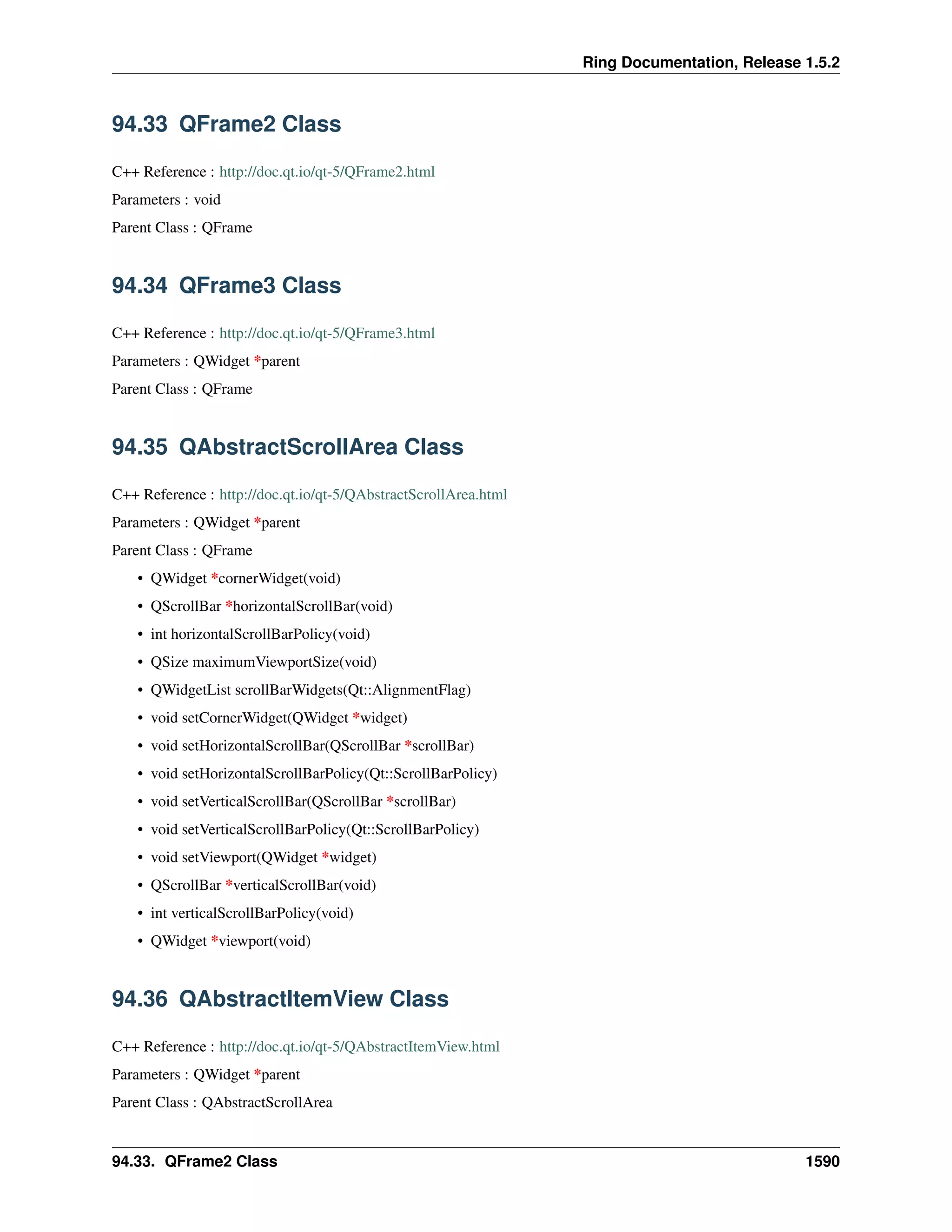 Ring Documentation, Release 1.5.2
94.33 QFrame2 Class
C++ Reference : http://doc.qt.io/qt-5/QFrame2.html
Parameters : void
Parent Class : QFrame
94.34 QFrame3 Class
C++ Reference : http://doc.qt.io/qt-5/QFrame3.html
Parameters : QWidget *parent
Parent Class : QFrame
94.35 QAbstractScrollArea Class
C++ Reference : http://doc.qt.io/qt-5/QAbstractScrollArea.html
Parameters : QWidget *parent
Parent Class : QFrame
• QWidget *cornerWidget(void)
• QScrollBar *horizontalScrollBar(void)
• int horizontalScrollBarPolicy(void)
• QSize maximumViewportSize(void)
• QWidgetList scrollBarWidgets(Qt::AlignmentFlag)
• void setCornerWidget(QWidget *widget)
• void setHorizontalScrollBar(QScrollBar *scrollBar)
• void setHorizontalScrollBarPolicy(Qt::ScrollBarPolicy)
• void setVerticalScrollBar(QScrollBar *scrollBar)
• void setVerticalScrollBarPolicy(Qt::ScrollBarPolicy)
• void setViewport(QWidget *widget)
• QScrollBar *verticalScrollBar(void)
• int verticalScrollBarPolicy(void)
• QWidget *viewport(void)
94.36 QAbstractItemView Class
C++ Reference : http://doc.qt.io/qt-5/QAbstractItemView.html
Parameters : QWidget *parent
Parent Class : QAbstractScrollArea
94.33. QFrame2 Class 1590
 