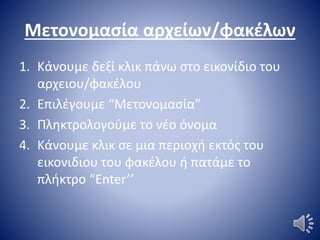 Μετονομασία αρχείων/φακέλων
1. Κάνουμε δεξί κλικ πάνω στο εικονίδιο του
αρχειου/φακέλου
2. Επιλέγουμε “Μετονομασία”
3. Πληκτρολογούμε το νέο όνομα
4. Κάνουμε κλικ σε μια περιοχή εκτός του
εικονιδιου του φακέλου ή πατάμε το
πλήκτρο “Enter’’
 