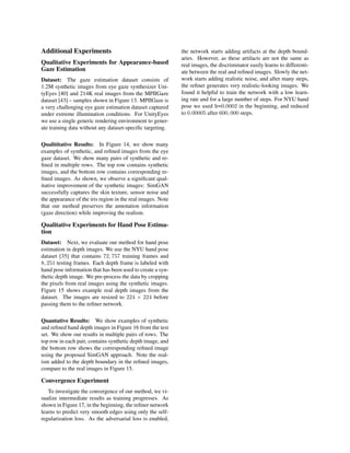 Additional Experiments
Qualitative Experiments for Appearance-based
Gaze Estimation
Dataset: The gaze estimation dataset consists of
1.2M synthetic images from eye gaze synthesizer Uni-
tyEyes [40] and 214K real images from the MPIIGaze
dataset [43] – samples shown in Figure 13. MPIIGaze is
a very challenging eye gaze estimation dataset captured
under extreme illumination conditions. For UnityEyes
we use a single generic rendering environment to gener-
ate training data without any dataset-speciﬁc targeting.
Qualititative Results: In Figure 14, we show many
examples of synthetic, and reﬁned images from the eye
gaze dataset. We show many pairs of synthetic and re-
ﬁned in multiple rows. The top row contains synthetic
images, and the bottom row contains corresponding re-
ﬁned images. As shown, we observe a signiﬁcant qual-
itative improvement of the synthetic images: SimGAN
successfully captures the skin texture, sensor noise and
the appearance of the iris region in the real images. Note
that our method preserves the annotation information
(gaze direction) while improving the realism.
Qualitative Experiments for Hand Pose Estima-
tion
Dataset: Next, we evaluate our method for hand pose
estimation in depth images. We use the NYU hand pose
dataset [35] that contains 72, 757 training frames and
8, 251 testing frames. Each depth frame is labeled with
hand pose information that has been used to create a syn-
thetic depth image. We pre-process the data by cropping
the pixels from real images using the synthetic images.
Figure 15 shows example real depth images from the
dataset. The images are resized to 224 × 224 before
passing them to the reﬁner network.
Quantative Results: We show examples of synthetic
and reﬁned hand depth images in Figure 16 from the test
set. We show our results in multiple pairs of rows. The
top row in each pair, contains synthetic depth image, and
the bottom row shows the corresponding reﬁned image
using the proposed SimGAN approach. Note the real-
ism added to the depth boundary in the reﬁned images,
compare to the real images in Figure 15.
Convergence Experiment
To investigate the convergence of our method, we vi-
sualize intermediate results as training progresses. As
shown in Figure 17, in the beginning, the reﬁner network
learns to predict very smooth edges using only the self-
regularization loss. As the adversarial loss is enabled,
the network starts adding artifacts at the depth bound-
aries. However, as these artifacts are not the same as
real images, the discriminator easily learns to differenti-
ate between the real and reﬁned images. Slowly the net-
work starts adding realistic noise, and after many steps,
the reﬁner generates very realistic-looking images. We
found it helpful to train the network with a low learn-
ing rate and for a large number of steps. For NYU hand
pose we used lr=0.0002 in the beginning, and reduced
to 0.00005 after 600, 000 steps.
 