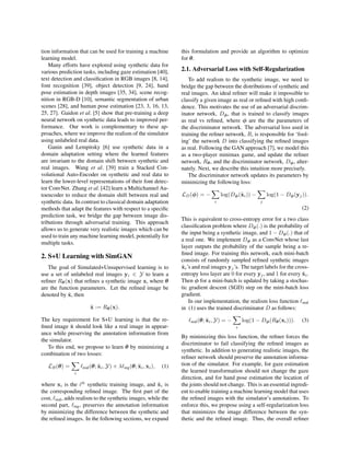 tion information that can be used for training a machine
learning model.
Many efforts have explored using synthetic data for
various prediction tasks, including gaze estimation [40],
text detection and classiﬁcation in RGB images [8, 14],
font recognition [39], object detection [9, 24], hand
pose estimation in depth images [35, 34], scene recog-
nition in RGB-D [10], semantic segmentation of urban
scenes [28], and human pose estimation [23, 3, 16, 13,
25, 27]. Gaidon et al. [5] show that pre-training a deep
neural network on synthetic data leads to improved per-
formance. Our work is complementary to these ap-
proaches, where we improve the realism of the simulator
using unlabeled real data.
Ganin and Lempitsky [6] use synthetic data in a
domain adaptation setting where the learned features
are invariant to the domain shift between synthetic and
real images. Wang et al. [39] train a Stacked Con-
volutional Auto-Encoder on synthetic and real data to
learn the lower-level representations of their font detec-
tor ConvNet. Zhang et al. [42] learn a Multichannel Au-
toencoder to reduce the domain shift between real and
synthetic data. In contrast to classical domain adaptation
methods that adapt the features with respect to a speciﬁc
prediction task, we bridge the gap between image dis-
tributions through adversarial training. This approach
allows us to generate very realistic images which can be
used to train any machine learning model, potentially for
multiple tasks.
2. S+U Learning with SimGAN
The goal of Simulated+Unsupervised learning is to
use a set of unlabeled real images yi ∈ Y to learn a
reﬁner Rθ(x) that reﬁnes a synthetic image x, where θ
are the function parameters. Let the reﬁned image be
denoted by ˜x, then
˜x := Rθ(x).
The key requirement for S+U learning is that the re-
ﬁned image ˜x should look like a real image in appear-
ance while preserving the annotation information from
the simulator.
To this end, we propose to learn θ by minimizing a
combination of two losses:
LR(θ) =
i
real(θ; ˜xi, Y) + λ reg(θ; ˜xi, xi), (1)
where xi is the ith
synthetic training image, and ˜xi is
the corresponding reﬁned image. The ﬁrst part of the
cost, real, adds realism to the synthetic images, while the
second part, reg, preserves the annotation information
by minimizing the difference between the synthetic and
the reﬁned images. In the following sections, we expand
this formulation and provide an algorithm to optimize
for θ.
2.1. Adversarial Loss with Self-Regularization
To add realism to the synthetic image, we need to
bridge the gap between the distributions of synthetic and
real images. An ideal reﬁner will make it impossible to
classify a given image as real or reﬁned with high conﬁ-
dence. This motivates the use of an adversarial discrim-
inator network, Dφ, that is trained to classify images
as real vs reﬁned, where φ are the the parameters of
the discriminator network. The adversarial loss used in
training the reﬁner network, R, is responsible for ‘fool-
ing’ the network D into classifying the reﬁned images
as real. Following the GAN approach [7], we model this
as a two-player minimax game, and update the reﬁner
network, Rθ, and the discriminator network, Dφ, alter-
nately. Next, we describe this intuition more precisely.
The discriminator network updates its parameters by
minimizing the following loss:
LD(φ) = −
i
log(Dφ(˜xi)) −
j
log(1 − Dφ(yj)).
(2)
This is equivalent to cross-entropy error for a two class
classiﬁcation problem where Dφ(.) is the probability of
the input being a synthetic image, and 1 − Dφ(.) that of
a real one. We implement Dφ as a ConvNet whose last
layer outputs the probability of the sample being a re-
ﬁned image. For training this network, each mini-batch
consists of randomly sampled reﬁned synthetic images
˜xi’s and real images yj’s. The target labels for the cross-
entropy loss layer are 0 for every yj, and 1 for every ˜xi.
Then φ for a mini-batch is updated by taking a stochas-
tic gradient descent (SGD) step on the mini-batch loss
gradient.
In our implementation, the realism loss function real
in (1) uses the trained discriminator D as follows:
real(θ; ˜xi, Y) = −
i
log(1 − Dφ(Rθ(xi))). (3)
By minimizing this loss function, the reﬁner forces the
discriminator to fail classifying the reﬁned images as
synthetic. In addition to generating realistic images, the
reﬁner network should preserve the annotation informa-
tion of the simulator. For example, for gaze estimation
the learned transformation should not change the gaze
direction, and for hand pose estimation the location of
the joints should not change. This is an essential ingredi-
ent to enable training a machine learning model that uses
the reﬁned images with the simulator’s annotations. To
enforce this, we propose using a self-regularization loss
that minimizes the image difference between the syn-
thetic and the reﬁned image. Thus, the overall reﬁner
 