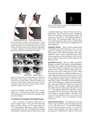 Global adversarial loss Local adversarial loss
Figure 8. Importance of using a local adversarial loss. (Left)
an example image that has been generated with a standard
‘global’ adversarial loss on the whole image. The noise around
the edge of the hand contains obvious unrealistic depth bound-
ary artifacts. (Right) the same image generated with a local
adversarial loss that looks signiﬁcantly more realistic.
Synthetic Reﬁned
(with history)
Reﬁned
(without history)
Figure 9. Using a history of reﬁned images for updating the
discriminator. (Left) synthetic images; (middle) result of us-
ing the history of reﬁned images; (right) result without using
a history of reﬁned images (instead using only the most re-
cent reﬁned images). We observe obvious unrealistic artifacts,
especially around the corners of the eyes.
stride=2, (8) FC9600, (9) FC1000, (10) FC3, (11) Eu-
clidean loss. All networks are trained with a constant
0.001 learning rate and 512 batch size, until the valida-
tion error converges.
3.2. Hand Pose Estimation from Depth Images
Next, we evaluate our method for hand pose esti-
mation in depth images. We use the NYU hand pose
dataset [35] that contains 72, 757 training frames and
8, 251 testing frames captured by 3 Kinect cameras –
one frontal and 2 side views. Each depth frame is labeled
with hand pose information that has been used to create
Figure 10. NYU hand pose dataset. (Left) depth frame; (right)
corresponding synthetic image.
a synthetic depth image. Figure 10 shows one such ex-
ample frame. We pre-process the data by cropping the
pixels from real images using the synthetic images. The
images are resized to 224 × 224 before passing them to
the ConvNet. The background depth values are set to
zero and the foreground values are set to original depth
value minus 2000 (assuming that the background is at
2000 millimeters).
Qualitative Results: Figure 11 shows example output
of SimGAN on the NYU hand pose test set. As is ap-
parent from the ﬁgure, the main source of noise in real
depth images is from depth discontinuity at the edges.
SimGAN is able to learn to model this kind of noise
without requiring any label information for the real im-
ages, resulting in more realistic-looking images for this
domain as well.
Quantitative Results: We train a fully convolutional
hand pose estimator CNN similar to Stacked Hourglass
Net [22] on real, synthetic and reﬁned synthetic images
of the NYU hand pose training set, and evaluate each
model on all real images in the NYU hand pose test set.
We train on the same 14 hand joints as in [35]. Many
state-of-the-art hand pose estimation methods are cus-
tomized pipelines that consist of several steps. We use
only a single deep neural network to analyze the effect
of improving the synthetic images to avoid bias due to
other factors. Figure 12 and Table 4 present quantitative
results on NYU hand pose. Training on reﬁned synthetic
data – the output of SimGAN which does not require any
labeling for the real images – signiﬁcantly outperforms
the model trained on real images with supervision, by
8.8%. The proposed method also outperforms training
on synthetic data. We also observe a large improvement
as the number of training examples is increased, which
comes with zero annotation cost to us as we train on the
output of a simulator – here 3x corresponds to training
on all views.
Implementation Details: The architecture is the same
as for eye gaze estimation, except the input image size
is 224 × 224, ﬁlter size is 7 × 7, and 10 ResNet blocks
are used. The discriminative net Dφ is: (1) Conv7x7,
stride=4, feature maps=96, (2) Conv5x5, stride=2, fea-
ture maps=64, (3) MaxPool3x3, stride=2, (4) Conv3x3,
 