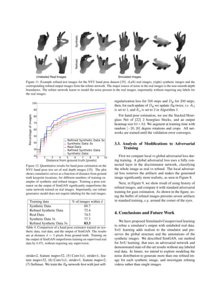 R
R
SyntheticReﬁnedUnlabeled Real Images Simulated images
Figure 11. Example reﬁned test images for the NYU hand pose dataset [35]. (Left) real images, (right) synthetic images and the
corresponding reﬁned output images from the reﬁner network. The major source of noise in the real images is the non-smooth depth
boundaries. The reﬁner network learns to model the noise present in the real images, importantly without requiring any labels for
the real images.
1 2 3 4 5 6 7 8 9 10
Distance from ground truth [pixels]
20
30
40
50
60
70
80
90
100
Percentageofimages
Refined Synthetic Data 3x
Synthetic Data 3x
Real Data
Refined Synthetic Data
Synthetic Data
Figure 12. Quantitative results for hand pose estimation on the
NYU hand pose test set of real depth images [35]. The plot
shows cumulative curves as a function of distance from ground
truth keypoint locations, for different numbers of training ex-
amples of synthetic and reﬁned images. Training a pose esti-
mator on the output of SimGAN signiﬁcantly outperforms the
same network trained on real images. Importantly, our reﬁner
generative model does not require labeling for the real images.
Training data % of images within d
Synthetic Data 69.7
Reﬁned Synthetic Data 72.4
Real Data 74.5
Synthetic Data 3x 77.7
Reﬁned Synthetic Data 3x 83.3
Table 4. Comparison of a hand pose estimator trained on syn-
thetic data, real data, and the output of SimGAN. The results
are at distance d = 5 pixels from ground truth. Training on
the output of SimGAN outperforms training on supervised real
data by 8.8%, without requiring any supervision.
stride=2, feature maps=32, (5) Conv1x1, stride=1, fea-
ture maps=32, (6) Conv1x1, stride=1, feature maps=2,
(7) Softmax. We train the Rθ network ﬁrst with just self-
regularization loss for 500 steps and Dφ for 200 steps;
then, for each update of Dφ we update Rθ twice, i.e. Kd
is set to 1, and Kg is set to 2 in Algorithm 1.
For hand pose estimation, we use the Stacked Hour-
glass Net of [22] 2 hourglass blocks, and an output
heatmap size 64 × 64. We augment at training time with
random [−20, 20] degree rotations and crops. All net-
works are trained until the validation error converges.
3.3. Analysis of Modiﬁcations to Adversarial
Training
First we compare local vs global adversarial loss dur-
ing training. A global adversarial loss uses a fully con-
nected layer in the discriminator network, classifying
the whole image as real vs reﬁned. The local adversar-
ial loss removes the artifacts and makes the generated
image signiﬁcantly more realistic, as seen in Figure 8.
Next, in Figure 9, we show result of using history of
reﬁned images, and compare it with standard adversarial
training for gaze estimation. As shown in the ﬁgure, us-
ing the buffer of reﬁned images prevents severe artifacts
in standard training, e.g. around the corner of the eyes.
4. Conclusions and Future Work
We have proposed Simulated+Unsupervised learning
to reﬁne a simulator’s output with unlabeled real data.
S+U learning adds realism to the simulator and pre-
serves the global structure and the annotations of the
synthetic images. We described SimGAN, our method
for S+U learning, that uses an adversarial network and
demonstrated state-of-the-art results without any labeled
real data. In future, we intend to explore modeling the
noise distribution to generate more than one reﬁned im-
age for each synthetic image, and investigate reﬁning
videos rather than single images.
 
