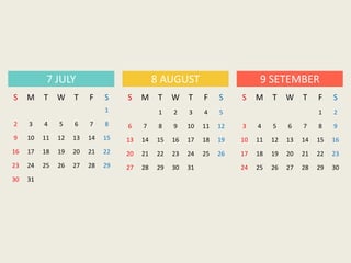 S M T W T F S
1
2 3 4 5 6 7 8
9 10 11 12 13 14 15
16 17 18 19 20 21 22
23 24 25 26 27 28 29
30 31
7 JULY 8 AUGUST 9 SETEMBER
S M T W T F S
1 2 3 4 5
6 7 8 9 10 11 12
13 14 15 16 17 18 19
20 21 22 23 24 25 26
27 28 29 30 31
S M T W T F S
1 2
3 4 5 6 7 8 9
10 11 12 13 14 15 16
17 18 19 20 21 22 23
24 25 26 27 28 29 30
 
