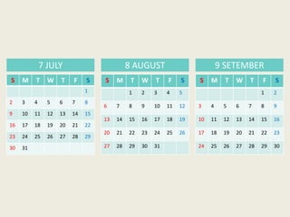 S M T W T F S
1
2 3 4 5 6 7 8
9 10 11 12 13 14 15
16 17 18 19 20 21 22
23 24 25 26 27 28 29
30 31
7 JULY 8 AUGUST 9 SETEMBER
S M T W T F S
1 2 3 4 5
6 7 8 9 10 11 12
13 14 15 16 17 18 19
20 21 22 23 24 25 26
27 28 29 30 31
S M T W T F S
1 2
3 4 5 6 7 8 9
10 11 12 13 14 15 16
17 18 19 20 21 22 23
24 25 26 27 28 29 30
 