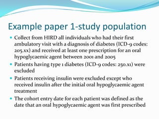Example paper 1-study populationCollect from HIRD all individuals who had their first ambulatory visit with a diagnosis of diabetes (ICD-9 codes: 205.xx) and received at least one prescription for an oral hypoglycaemic agent between 2001 and 2005Patients having type 1 diabetes (ICD-9 codes: 250.x1) were excludedPatients receiving insulin were excluded except who received insulin after the initial oral hypoglycaemic agent treatmentThe cohort entry date for each patient was defined as the date that an oral hypoglycaemic agent was first prescribed