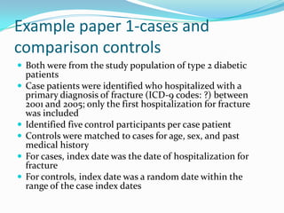 Example paper 1-cases and comparison controlsBoth were from the study population of type 2 diabetic patientsCase patients were identified who hospitalized with a primary diagnosis of fracture (ICD-9 codes: ?) between 2001 and 2005; only the first hospitalization for fracture was includedIdentified five control participants per case patientControls were matched to cases for age, sex, and past medical historyFor cases, index date was the date of hospitalization for fractureFor controls, index date was a random date within the range of the case index dates