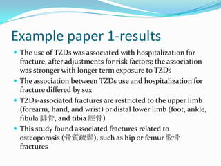 Example paper 1-resultsThe use of TZDs was associated with hospitalization for fracture, after adjustments for risk factors; the association was stronger with longer term exposure to TZDsThe association between TZDs use and hospitalization for fracture differed by sexTZDs-associated fractures are restricted to the upper limb (forearm, hand, and wrist) or distal lower limb (foot, ankle, fibula 腓骨, and tibia 脛骨)This study found associated fractures related to osteoporosis (骨質疏鬆), such as hip or femur 股骨 fractures