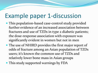 Example paper 1-discussionThis population-based case-control study provided further evidence of an increased association between fractures and use of TZDs in type 2 diabetic patients; the dose-response association with exposure was significantly evident in women but not in menThe use of NHIRD provides the first major report of odds of fracture among an Asian population of TZDs users; it’s known the common use of TZDs and relatively lower bone mass in Asian groupsThis study supported warnings by FDA