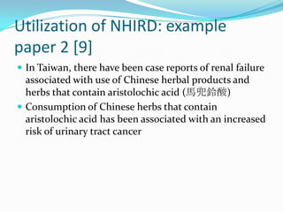 Utilization of NHIRD: example paper 2 [9]In Taiwan, there have been case reports of renal failure associated with use of Chinese herbal products and herbs that contain aristolochic acid (馬兜鈴酸)Consumption of Chinese herbs that contain aristolochic acid has been associated with an increased risk of urinary tract cancer
