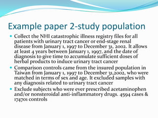 Example paper 2-study populationCollect the NHI catastrophic illness registry files for all patients with urinary tract cancer or end-stage renal disease from January 1, 1997 to December 31, 2002. It allows at least 4 years between January 1, 1997, and the date of diagnosis to give time to accumulate sufficient doses of herbal products to induce urinary tract cancerComparison controls came from the insured population in Taiwan from January 1, 1997 to December 31,2002, who were matched in terms of sex and age. It excluded samples with any diagnosis related to urinary tract cancerExclude subjects who were ever prescribed acetaminophen and/or nonsteroidal anti-inflammatory drugs. 4594 cases & 174701 controls