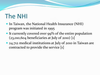 The NHIIn Taiwan, the National Health Insurance (NHI) program was initiated in 1995It currently covered over 99% of the entire population (23,010,604 beneficiaries at July of 2010) [1]24,712 medical institutions at July of 2010 in Taiwan are contracted to provide the service [1]