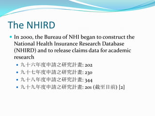 The NHIRDIn 2000, the Bureau of NHI began to construct the National Health Insurance Research Database (NHIRD) and to release claims data for academic research九十六年度申請之研究計畫: 202九十七年度申請之研究計畫: 230九十八年度申請之研究計畫: 344九十九年度申請之研究計畫: 201 (截至目前) [2]