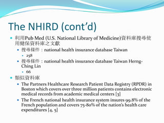 The NHIRD (cont’d)利用Pub Med (U.S. National Library of Medicine)資料庫搜尋使用健保資料庫之文獻搜尋條件：national health insurance database Taiwan258搜尋條件：national health insurance database Taiwan Herng-Ching Lin66類似資料庫The Partners Healthcare Research Patient Data Registry (RPDR) in Boston which covers over three million patients contains electronic medical records from academic medical centers [3]The French national health insurance system insures 99.8% of the French population and covers 75-80% of the nation’s health care expenditures [4, 5]