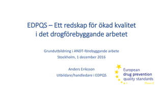 Grundutbildning i ANDT-förebyggande arbete
Stockholm, 1 december 2016
Anders Eriksson
Utbildare/handledare i EDPQS
EDPQS – Ett redskap för ökad kvalitet
i det drogförebyggande arbetet
 