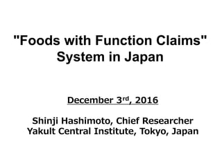 "Foods with Function Claims"
System in Japan
December 3rd, 2016
Shinji Hashimoto, Chief Researcher
Yakult Central Institute, Tokyo, Japan
 