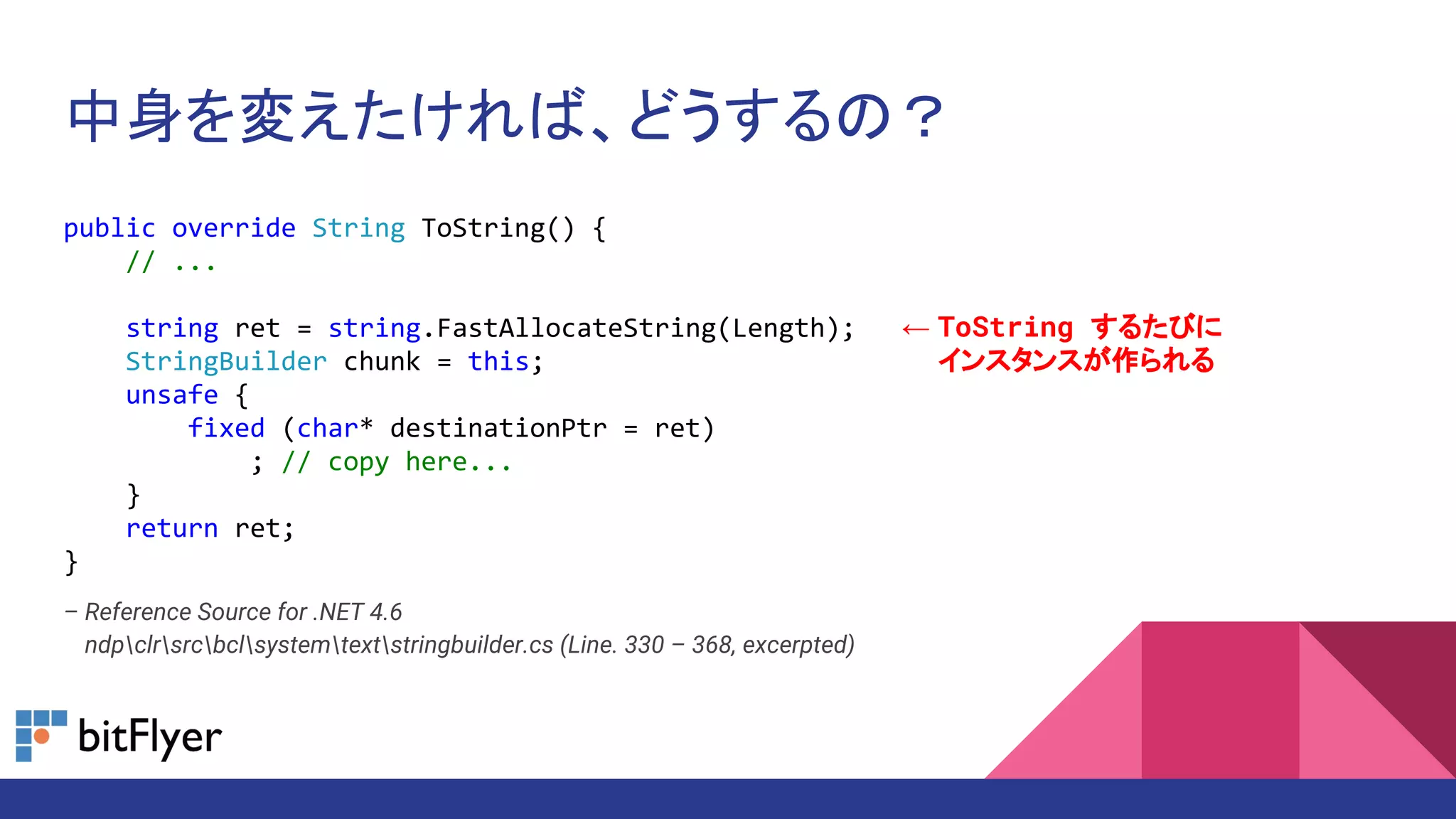 中身を変えたければ、どうするの？
public override String ToString() {
// ...
string ret = string.FastAllocateString(Length);
StringBuilder chunk = this;
unsafe {
fixed (char* destinationPtr = ret)
; // copy here...
}
return ret;
}
– Reference Source for .NET 4.6
– ndpclrsrcbclsystemtextstringbuilder.cs (Line. 330 – 368, excerpted)
← ToString するたびに
← インスタンスが作られる
 