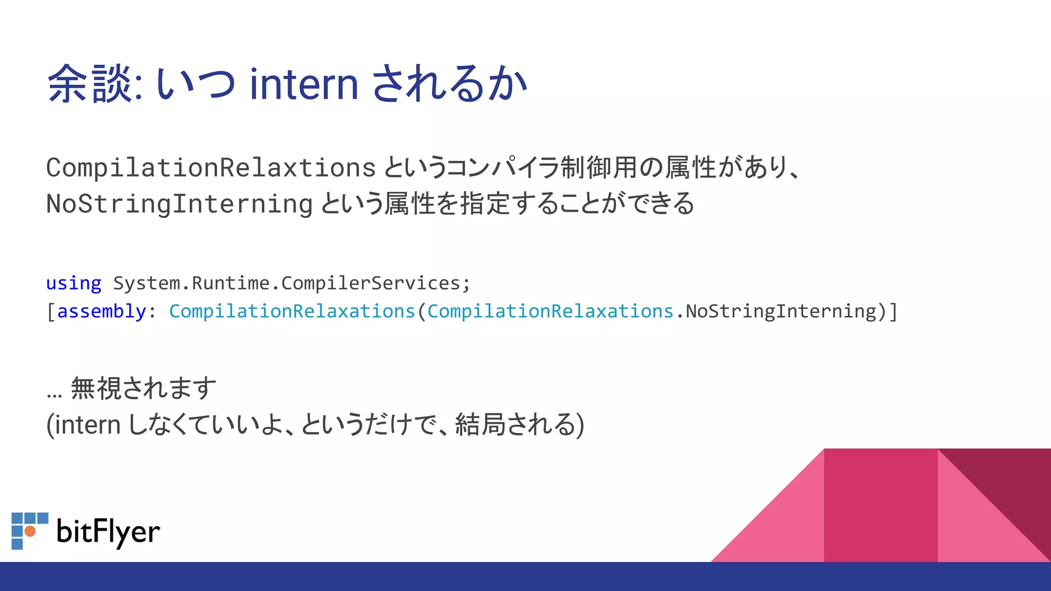 余談: いつ intern されるか
CompilationRelaxtions というコンパイラ制御用の属性があり、
NoStringInterning という属性を指定することができる
using System.Runtime.CompilerServices;
[assembly: CompilationRelaxations(CompilationRelaxations.NoStringInterning)]
… 無視されます
(intern しなくていいよ、というだけで、結局される)
 