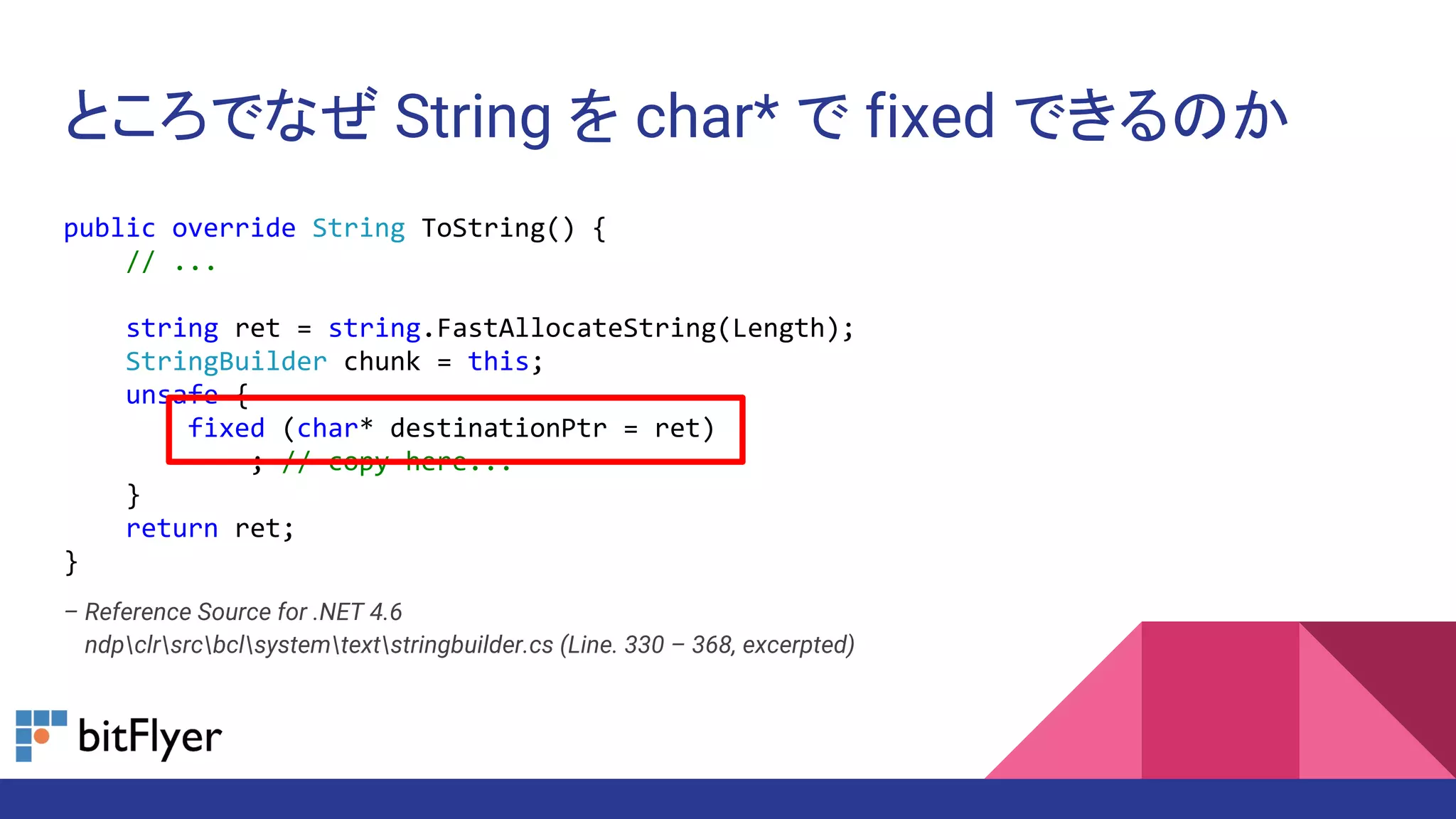 ところでなぜ String を char* で fixed できるのか
public override String ToString() {
// ...
string ret = string.FastAllocateString(Length);
StringBuilder chunk = this;
unsafe {
fixed (char* destinationPtr = ret)
; // copy here...
}
return ret;
}
– Reference Source for .NET 4.6
– ndpclrsrcbclsystemtextstringbuilder.cs (Line. 330 – 368, excerpted)
 