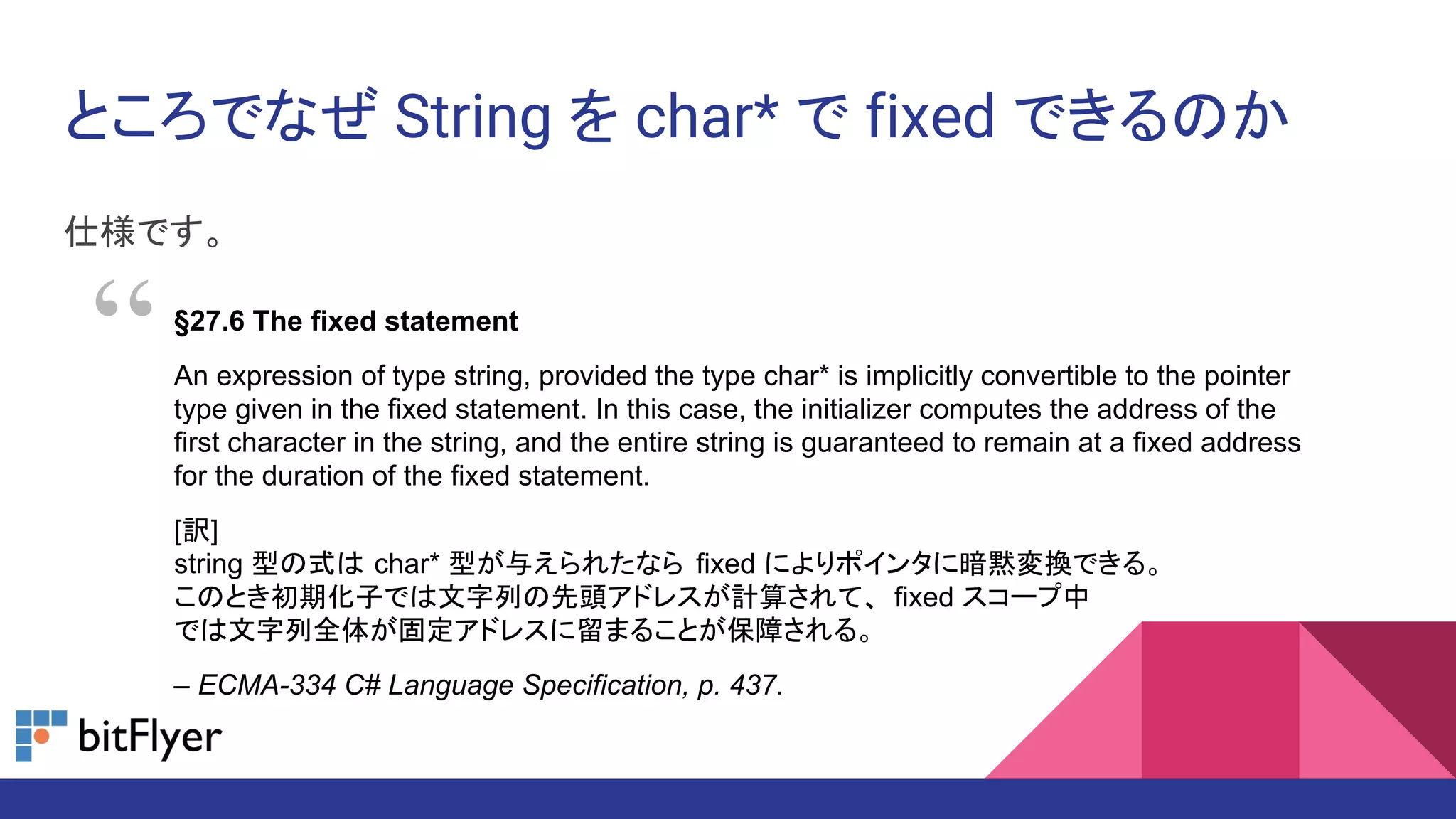 ところでなぜ String を char* で fixed できるのか
仕様です。
§27.6 The fixed statement
An expression of type string, provided the type char* is implicitly convertible to the pointer
type given in the fixed statement. In this case, the initializer computes the address of the
first character in the string, and the entire string is guaranteed to remain at a fixed address
for the duration of the fixed statement.
[訳]
string 型の式は char* 型が与えられたなら fixed によりポインタに暗黙変換できる。
このとき初期化子では文字列の先頭アドレスが計算されて、 fixed スコープ中
では文字列全体が固定アドレスに留まることが保障される。
– ECMA-334 C# Language Specification, p. 437.
“
 