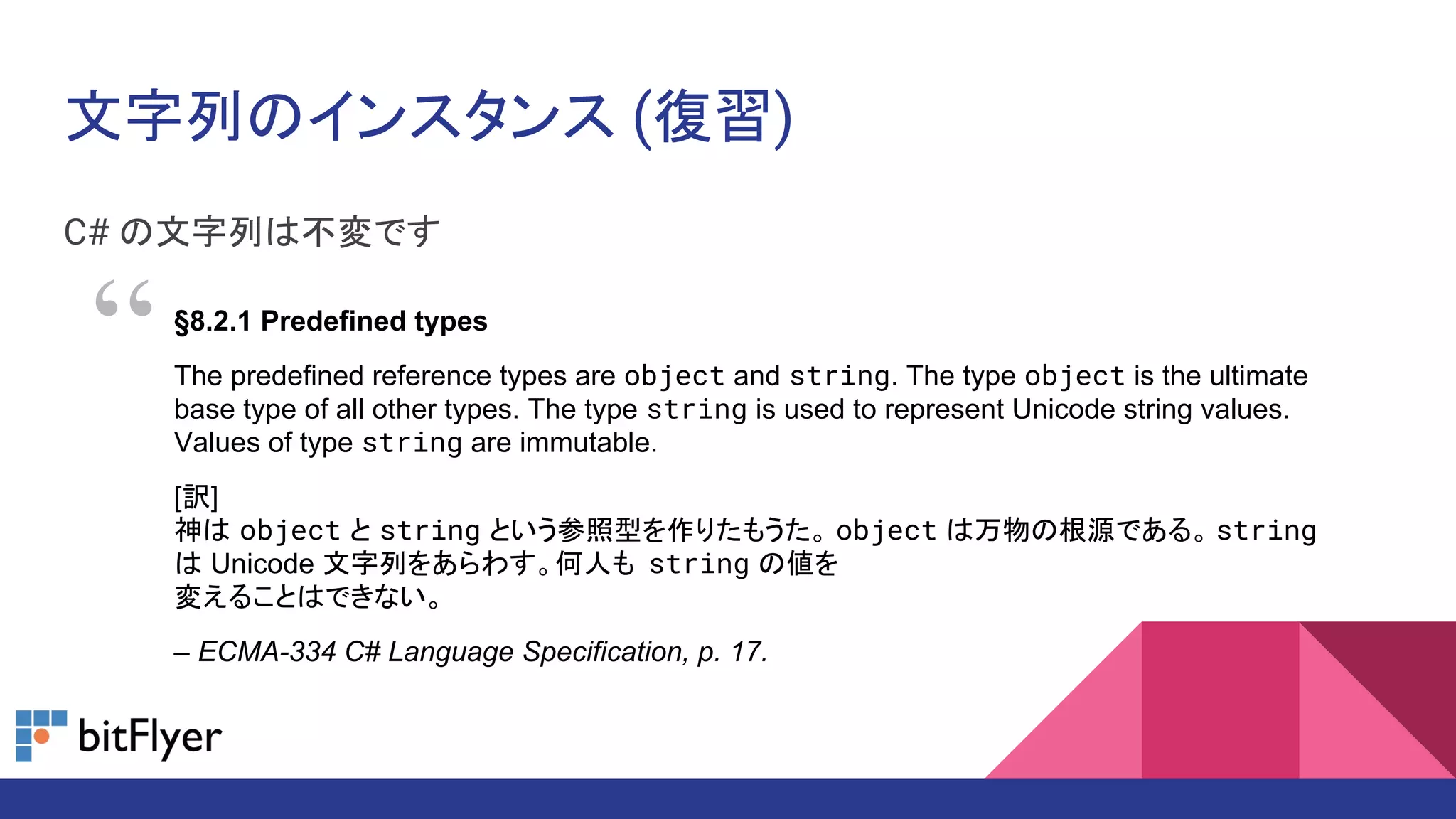 文字列のインスタンス (復習)
C# の文字列は不変です
§8.2.1 Predefined types
The predefined reference types are object and string. The type object is the ultimate
base type of all other types. The type string is used to represent Unicode string values.
Values of type string are immutable.
[訳]
神は object と string という参照型を作りたもうた。 object は万物の根源である。 string
は Unicode 文字列をあらわす。何人も string の値を
変えることはできない。
– ECMA-334 C# Language Specification, p. 17.
“
 