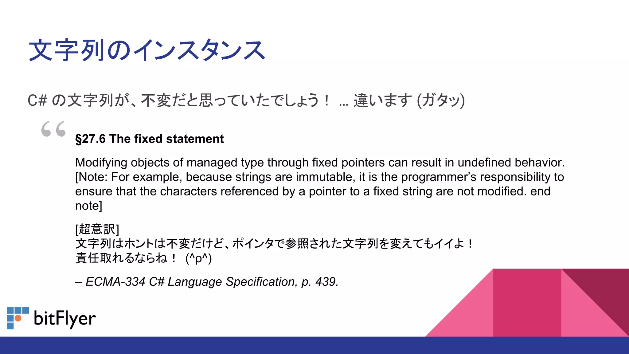 文字列のインスタンス
C# の文字列が、不変だと思っていたでしょう！ … 違います (ガタッ)
§27.6 The fixed statement
Modifying objects of managed type through fixed pointers can result in undefined behavior.
[Note: For example, because strings are immutable, it is the programmer’s responsibility to
ensure that the characters referenced by a pointer to a fixed string are not modified. end
note]
[超意訳]
文字列はホントは不変だけど、ポインタで参照された文字列を変えてもイイよ！
責任取れるならね！ (^ρ^)
– ECMA-334 C# Language Specification, p. 439.
“
 