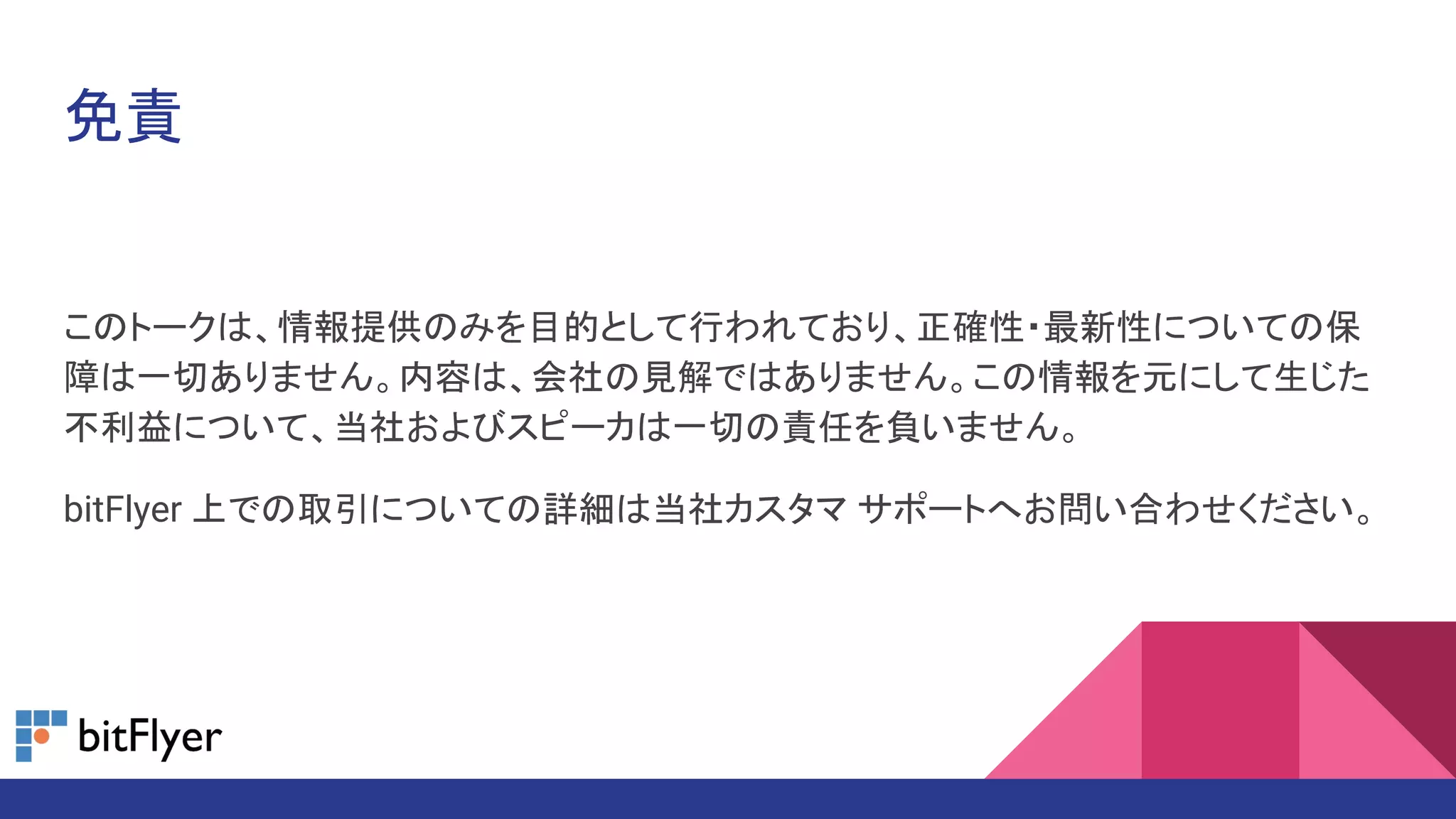 免責
このトークは、情報提供のみを目的として行われており、正確性・最新性についての保
障は一切ありません。内容は、会社の見解ではありません。この情報を元にして生じた
不利益について、当社およびスピーカは一切の責任を負いません。
bitFlyer 上での取引についての詳細は当社カスタマ サポートへお問い合わせください。
 