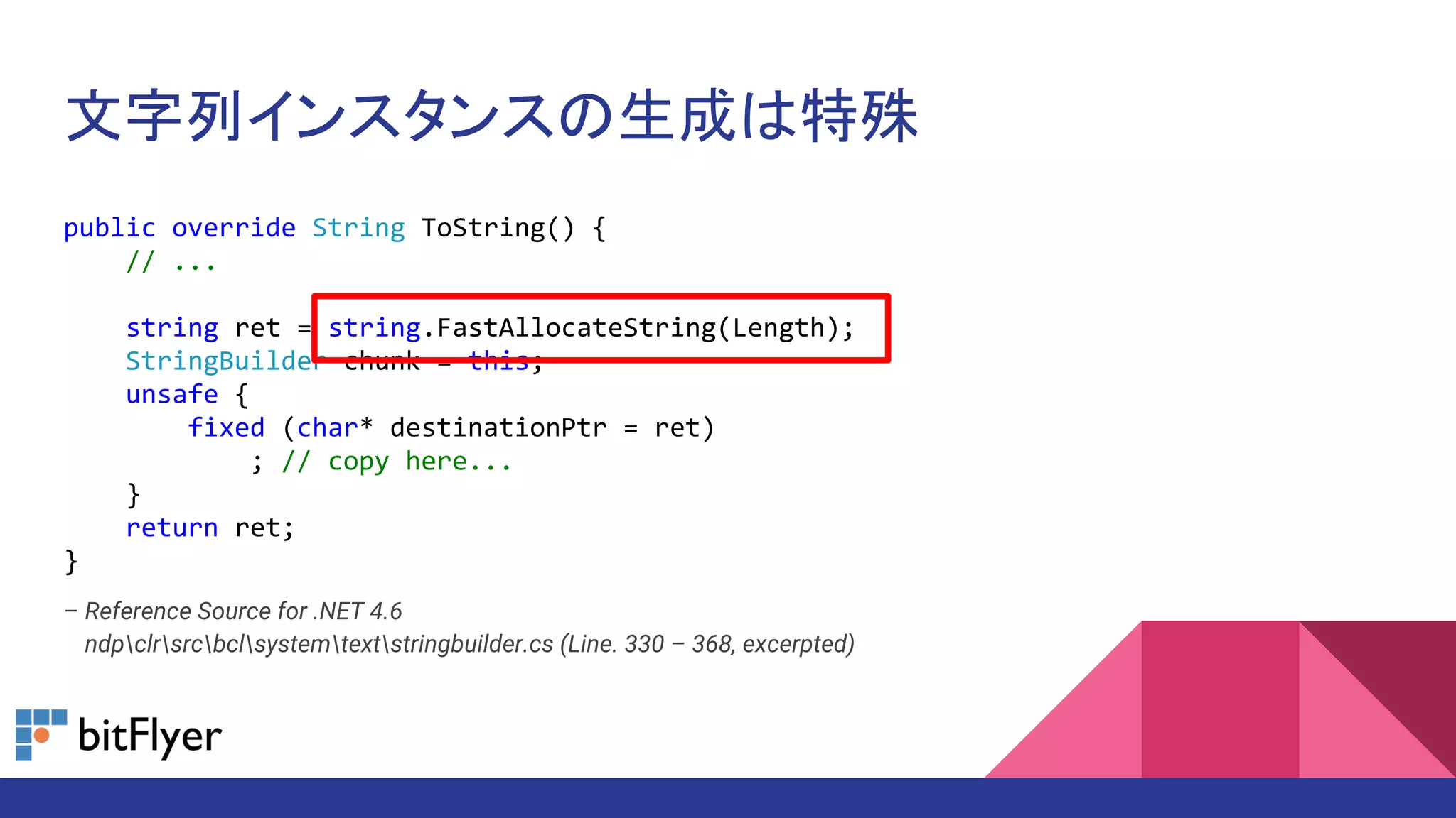 文字列インスタンスの生成は特殊
public override String ToString() {
// ...
string ret = string.FastAllocateString(Length);
StringBuilder chunk = this;
unsafe {
fixed (char* destinationPtr = ret)
; // copy here...
}
return ret;
}
– Reference Source for .NET 4.6
– ndpclrsrcbclsystemtextstringbuilder.cs (Line. 330 – 368, excerpted)
 