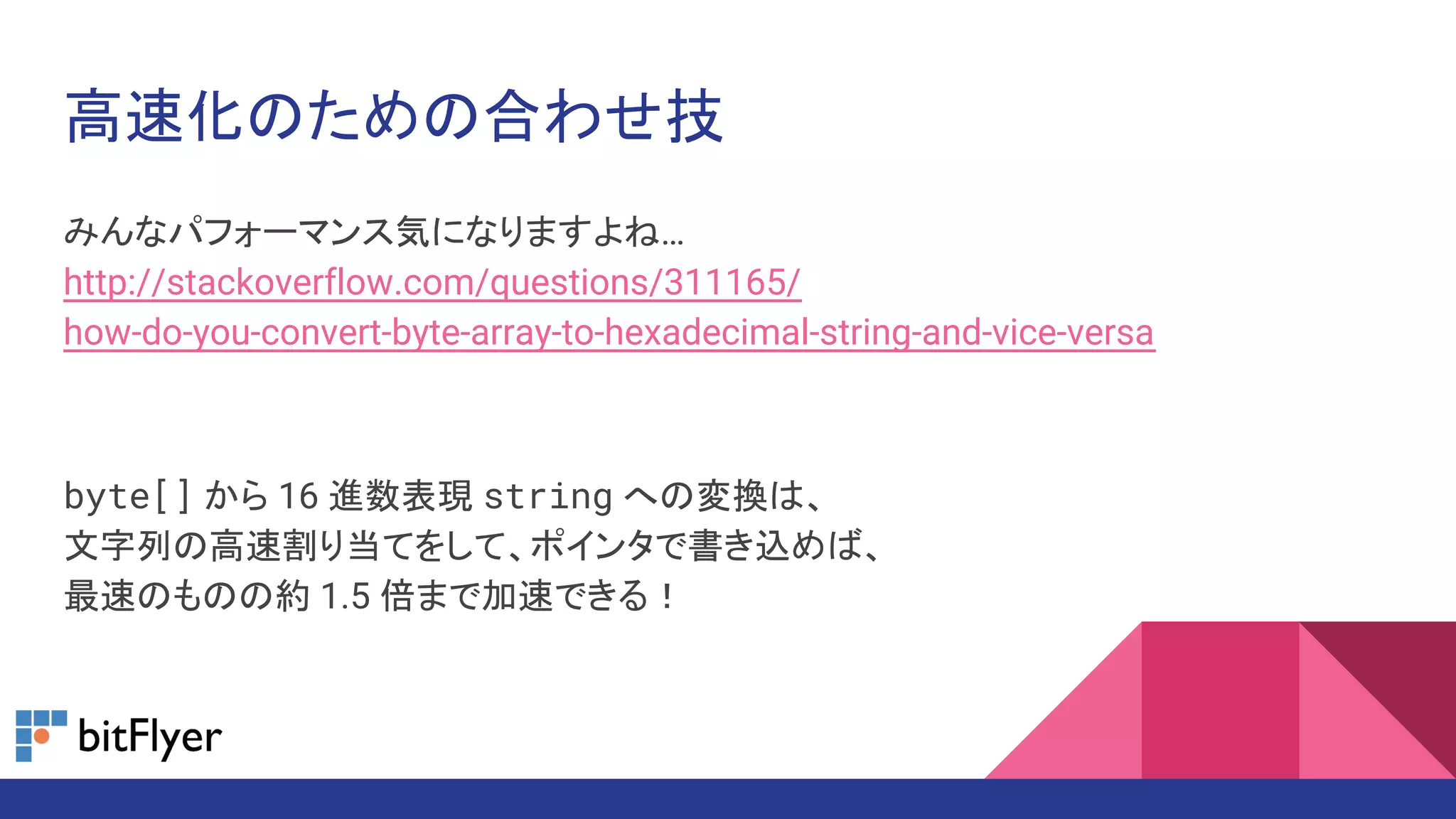 高速化のための合わせ技
みんなパフォーマンス気になりますよね…
http://stackoverflow.com/questions/311165/
how-do-you-convert-byte-array-to-hexadecimal-string-and-vice-versa
byte[] から 16 進数表現 string への変換は、
文字列の高速割り当てをして、ポインタで書き込めば、
最速のものの約 1.5 倍まで加速できる！
 