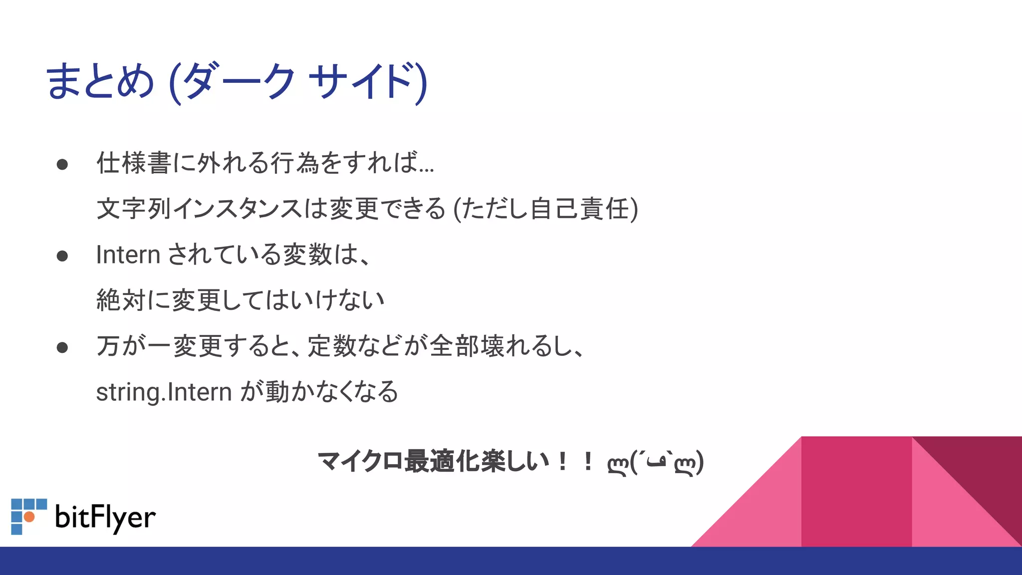 まとめ (ダーク サイド)
● 仕様書に外れる行為をすれば…
文字列インスタンスは変更できる (ただし自己責任)
● Intern されている変数は、
絶対に変更してはいけない
● 万が一変更すると、定数などが全部壊れるし、
string.Intern が動かなくなる
マイクロ最適化楽しい！！ ლ(´‫`ڡ‬ლ)
 