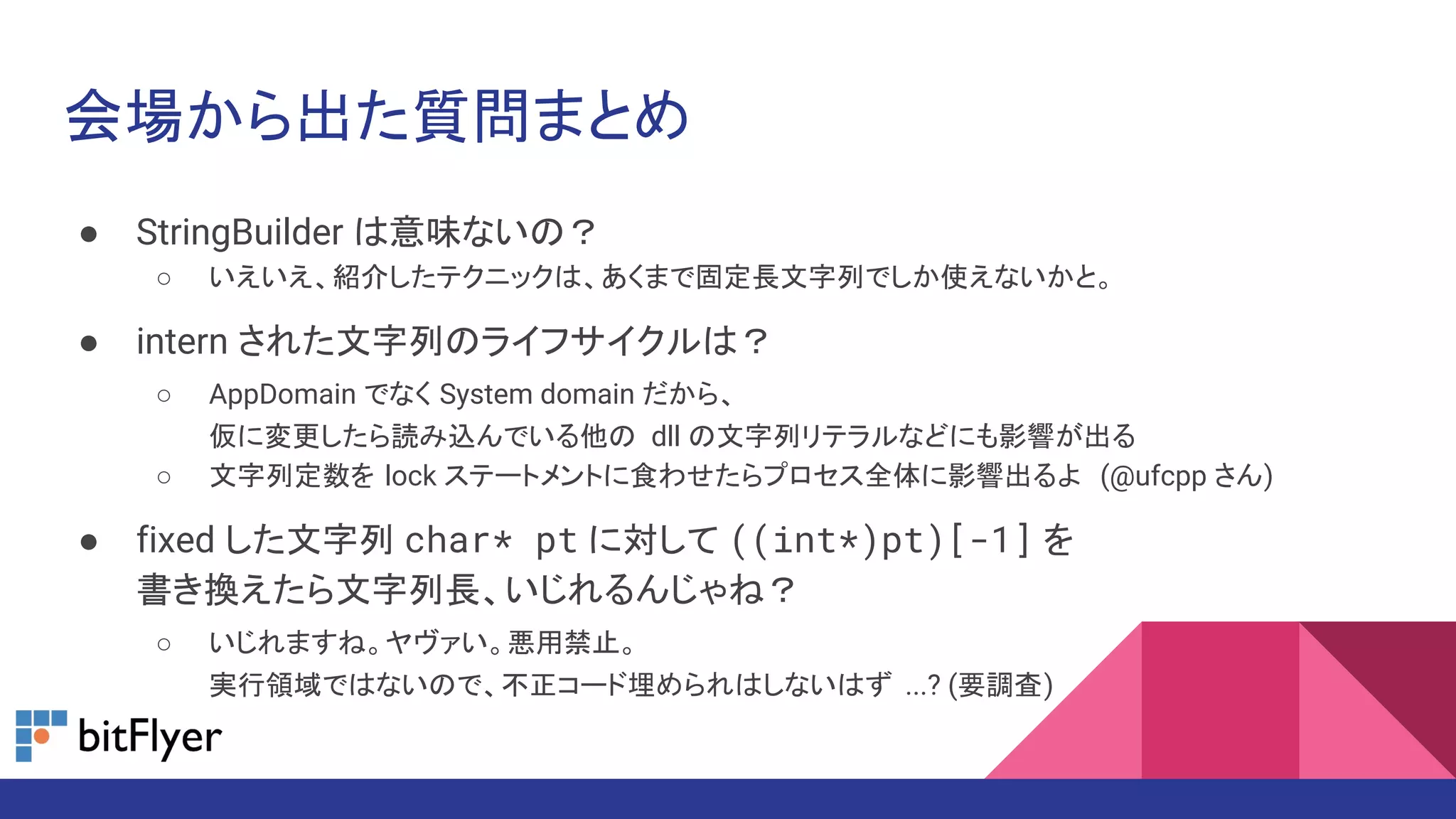 会場から出た質問まとめ
● StringBuilder は意味ないの？
○ いえいえ、紹介したテクニックは、あくまで固定長文字列でしか使えないかと。
● intern された文字列のライフサイクルは？
○ AppDomain でなく System domain だから、
仮に変更したら読み込んでいる他の dll の文字列リテラルなどにも影響が出る
○ 文字列定数を lock ステートメントに食わせたらプロセス全体に影響出るよ (@ufcpp さん)
● fixed した文字列 char* pt に対して ((int*)pt)[-1] を
書き換えたら文字列長、いじれるんじゃね？
○ いじれますね。ヤヴァい。悪用禁止。
実行領域ではないので、不正コード埋められはしないはず ...? (要調査)
 