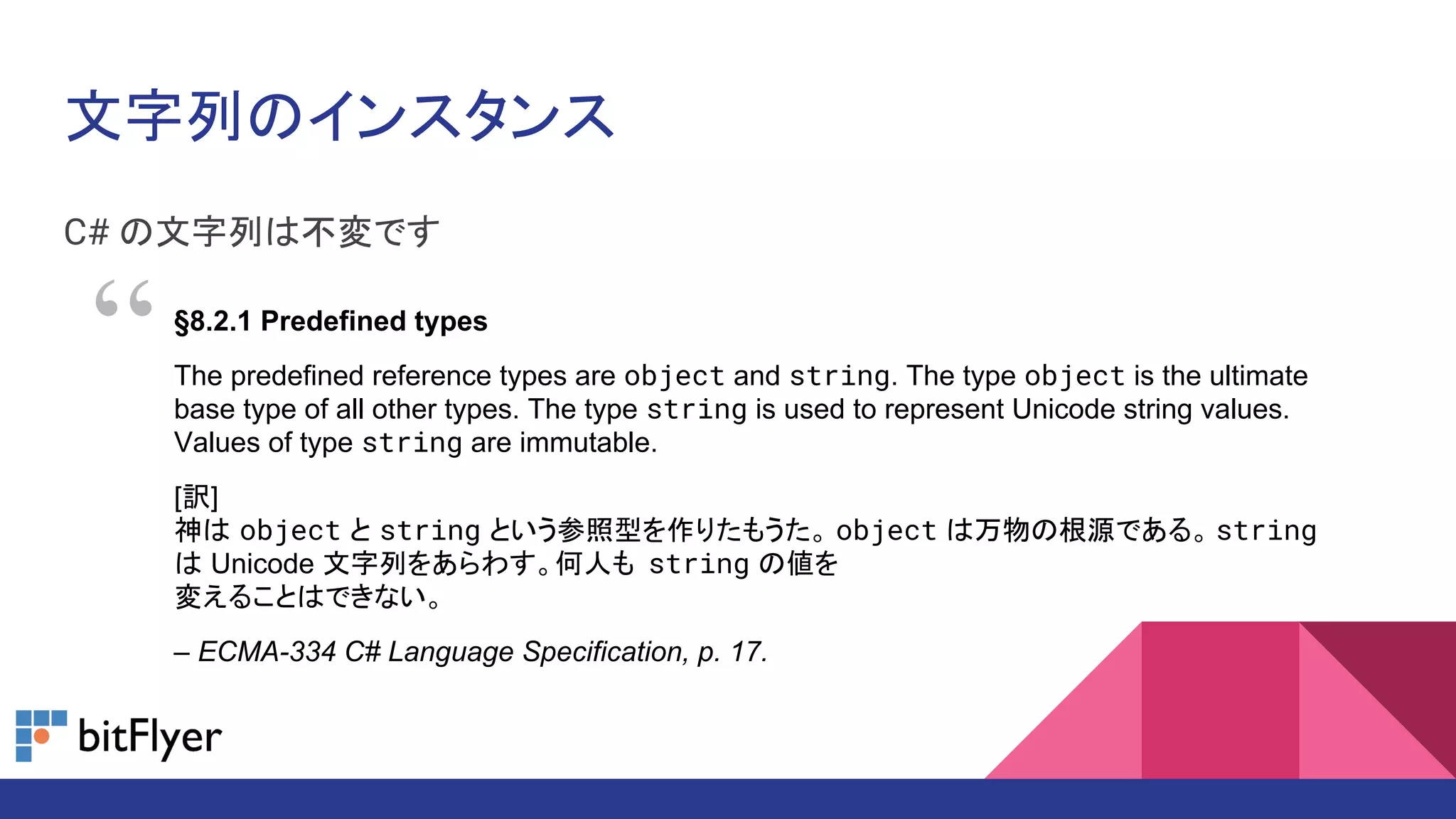文字列のインスタンス
C# の文字列は不変です
§8.2.1 Predefined types
The predefined reference types are object and string. The type object is the ultimate
base type of all other types. The type string is used to represent Unicode string values.
Values of type string are immutable.
[訳]
神は object と string という参照型を作りたもうた。 object は万物の根源である。 string
は Unicode 文字列をあらわす。何人も string の値を
変えることはできない。
– ECMA-334 C# Language Specification, p. 17.
“
 