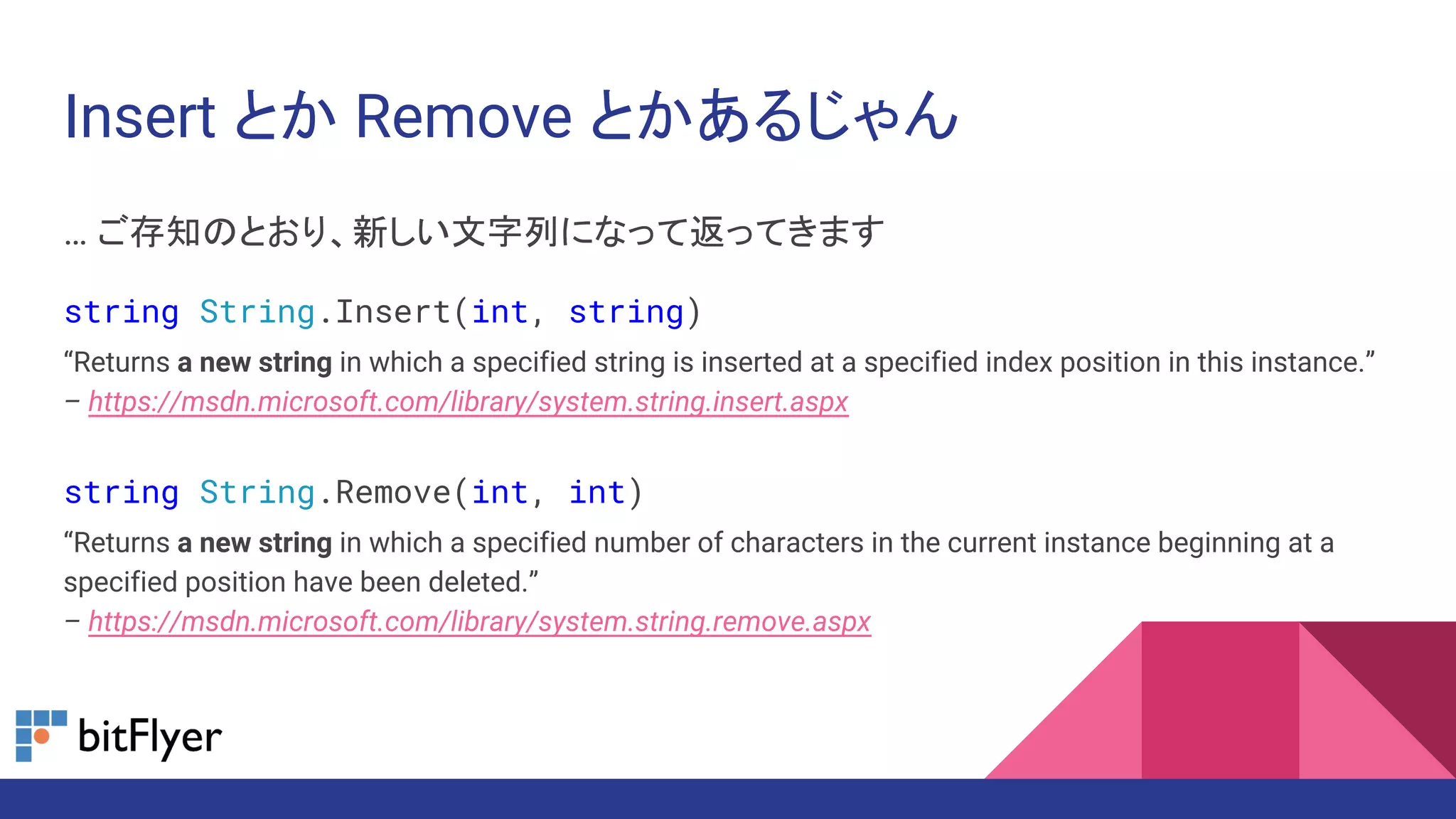 Insert とか Remove とかあるじゃん
… ご存知のとおり、新しい文字列になって返ってきます
string String.Insert(int, string)
“Returns a new string in which a specified string is inserted at a specified index position in this instance.”
– https://msdn.microsoft.com/library/system.string.insert.aspx
string String.Remove(int, int)
“Returns a new string in which a specified number of characters in the current instance beginning at a
specified position have been deleted.”
– https://msdn.microsoft.com/library/system.string.remove.aspx
 