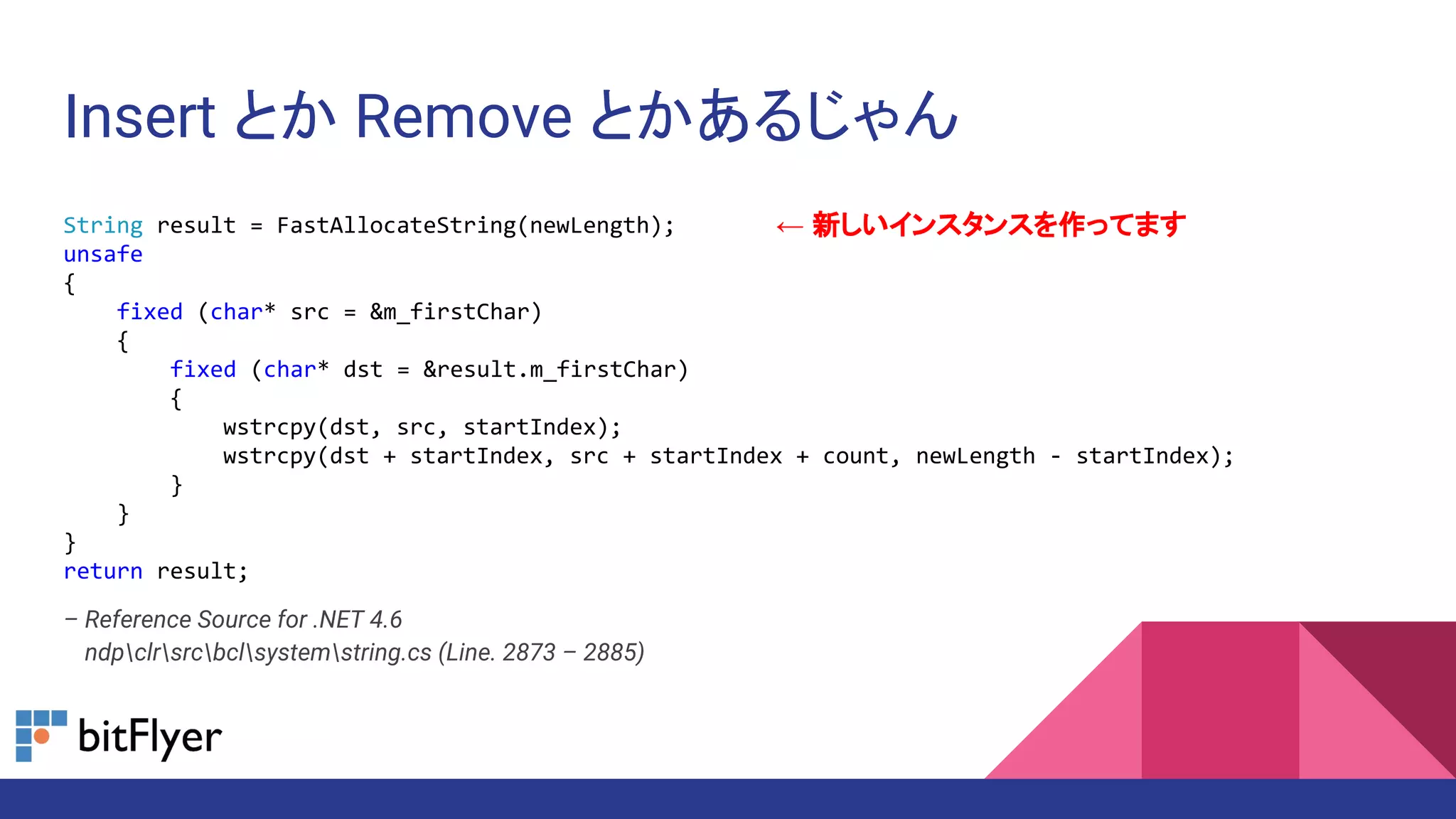 Insert とか Remove とかあるじゃん
String result = FastAllocateString(newLength);
unsafe
{
fixed (char* src = &m_firstChar)
{
fixed (char* dst = &result.m_firstChar)
{
wstrcpy(dst, src, startIndex);
wstrcpy(dst + startIndex, src + startIndex + count, newLength - startIndex);
}
}
}
return result;
– Reference Source for .NET 4.6
– ndpclrsrcbclsystemstring.cs (Line. 2873 – 2885)
← 新しいインスタンスを作ってます
 