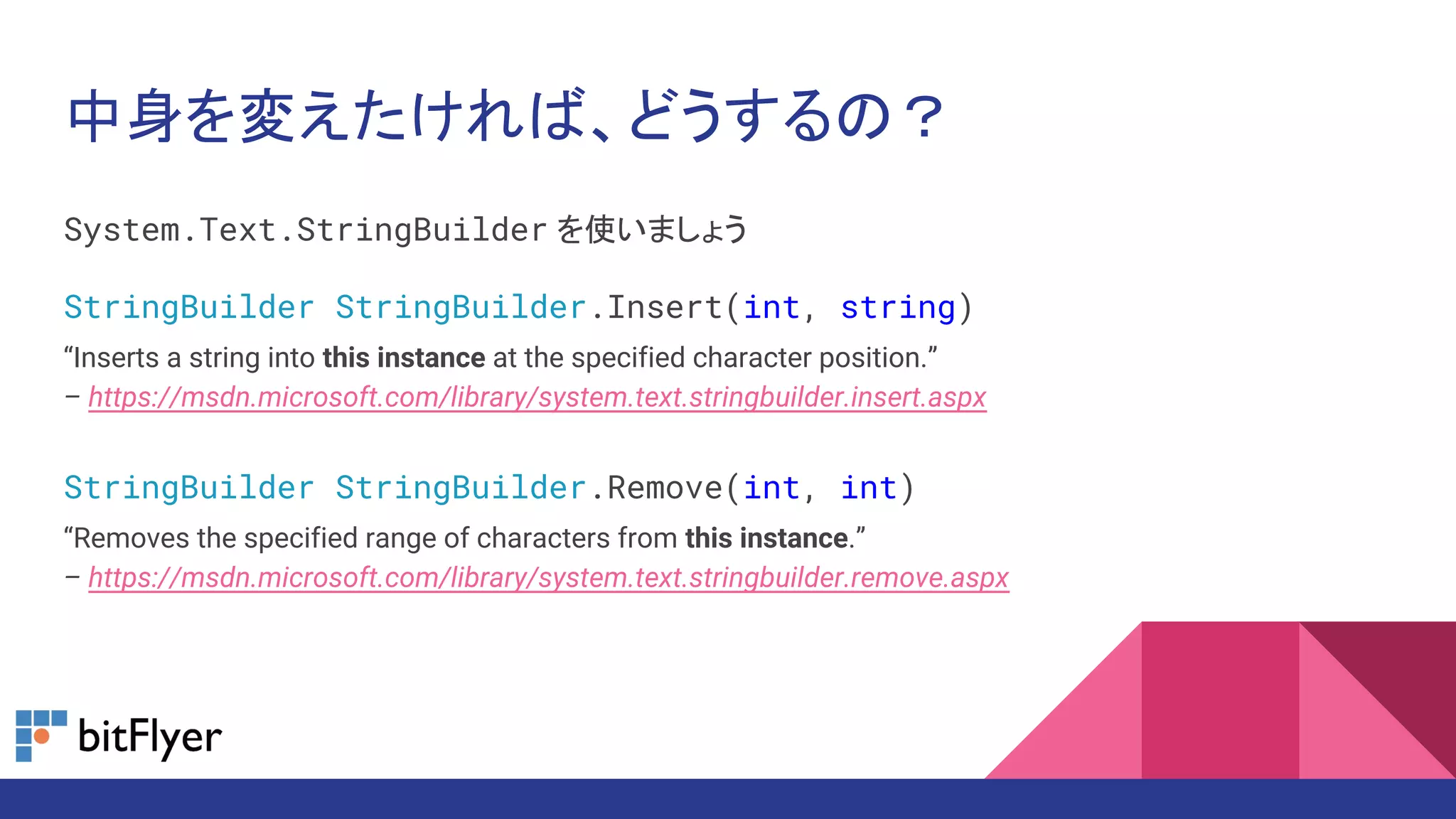 中身を変えたければ、どうするの？
System.Text.StringBuilder を使いましょう
StringBuilder StringBuilder.Insert(int, string)
“Inserts a string into this instance at the specified character position.”
– https://msdn.microsoft.com/library/system.text.stringbuilder.insert.aspx
StringBuilder StringBuilder.Remove(int, int)
“Removes the specified range of characters from this instance.”
– https://msdn.microsoft.com/library/system.text.stringbuilder.remove.aspx
 