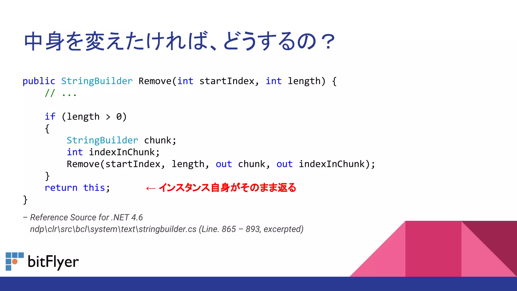中身を変えたければ、どうするの？
public StringBuilder Remove(int startIndex, int length) {
// ...
if (length > 0)
{
StringBuilder chunk;
int indexInChunk;
Remove(startIndex, length, out chunk, out indexInChunk);
}
return this;
}
– Reference Source for .NET 4.6
– ndpclrsrcbclsystemtextstringbuilder.cs (Line. 865 – 893, excerpted)
← インスタンス自身がそのまま返る
 