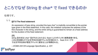 ȤǤʤ String  char*  fixed ǤΤ
˘Ǥ
27.6 The fixed statement
An expression of type string, provided the type char* is implicitly convertible to the pointer
type given in the fixed statement. In this case, the initializer computes the address of the
first character in the string, and the entire string is guaranteed to remain at a fixed address
for the duration of the fixed statement.
[U]
string ͤʽ char* ͤ뤨줿ʤ fixed ˤݥ󥿤˰aQǤ롣
ΤȤڻӤǤФ^ɥ쥹Ӌ㤵ơ fixed `
Ǥȫ夬̶ɥ쥹ޤ뤳ȤϤ롣
C ECMA-334 C# Language Specification, p. 437.

 