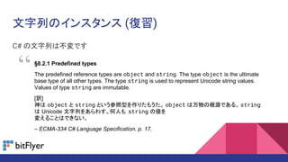 ФΥ󥹥 ()
C# ФϲǤ
8.2.1 Predefined types
The predefined reference types are object and string. The type object is the ultimate
base type of all other types. The type string is used to represent Unicode string values.
Values of type string are immutable.
[U]
 object  string Ȥͤꤿ⤦ object θԴǤ롣 string
 Unicode Ф򤢤魯ˤ string ΂
䤨뤳ȤϤǤʤ
C ECMA-334 C# Language Specification, p. 17.

 