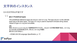 ФΥ󥹥
C# ФϲǤ
8.2.1 Predefined types
The predefined reference types are object and string. The type object is the ultimate
base type of all other types. The type string is used to represent Unicode string values.
Values of type string are immutable.
[U]
 object  string Ȥͤꤿ⤦ object θԴǤ롣 string
 Unicode Ф򤢤魯ˤ string ΂
䤨뤳ȤϤǤʤ
C ECMA-334 C# Language Specification, p. 17.

 