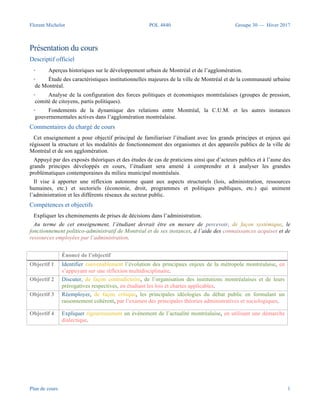 Florent Michelot POL 4840 Groupe 30 — Hiver 2017
Plan de cours 1
Présentation du cours
Descriptif officiel
• Aperçus historiques sur le développement urbain de Montréal et de l’agglomération.
• Étude des caractéristiques institutionnelles majeures de la ville de Montréal et de la communauté urbaine
de Montréal.
• Analyse de la configuration des forces politiques et économiques montréalaises (groupes de pression,
comité de citoyens, partis politiques).
• Fondements de la dynamique des relations entre Montréal, la C.U.M. et les autres instances
gouvernementales actives dans l’agglomération montréalaise.
Commentaires du chargé de cours
Cet enseignement a pour objectif principal de familiariser l’étudiant avec les grands principes et enjeux qui
régissent la structure et les modalités de fonctionnement des organismes et des appareils publics de la ville de
Montréal et de son agglomération.
Appuyé par des exposés théoriques et des études de cas de praticiens ainsi que d’acteurs publics et à l’aune des
grands principes développés en cours, l’étudiant sera amené à comprendre et à analyser les grandes
problématiques contemporaines du milieu municipal montréalais.
Il vise à apporter une réflexion autonome quant aux aspects structurels (lois, administration, ressources
humaines, etc.) et sectoriels (économie, droit, programmes et politiques publiques, etc.) qui animent
l’administration et les différents réseaux du secteur public.
Compétences et objectifs
Expliquer les cheminements de prises de décisions dans l’administration.
Au terme de cet enseignement, l’étudiant devrait être en mesure de percevoir, de façon systémique, le
fonctionnement politico-administratif de Montréal et de ses instances, à l’aide des connaissances acquises et de
ressources employées par l’administration.
Énoncé de l’objectif
Objectif 1 Identifier convenablement l’évolution des principaux enjeux de la métropole montréalaise, en
s’appuyant sur une réflexion multidisciplinaire.
Objectif 2 Discuter, de façon contradictoire, de l’organisation des institutions montréalaises et de leurs
prérogatives respectives, en étudiant les lois et chartes applicables.
Objectif 3 Réemployer, de façon critique, les principales idéologies du débat public en formulant un
raisonnement cohérent, par l’examen des principales théories administratives et sociologiques.
Objectif 4 Expliquer rigoureusement un événement de l’actualité montréalaise, en utilisant une démarche
dialectique.
 