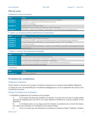 Florent Michelot POL 4840 Groupe 30 — Hiver 2017
Plan de cours 2
Plan de cours
Semaine Date Titre de la séance Invité-e
Introduction et mise en contexte
Semaine 1 11 janvier 2017 Présentation et discussion du plan
de cours avec les étudiants
Semaine 2 18 janvier 2017 Montréal, un regard croisé entre
chiffres et histoire.
Urbanité et politique.
Semaine 3 25 janvier 2017 Formation à la recherche
scientifique
Principes et enjeux des politiques
municipales : des préoccupations
panquébécoises
Amélie Mainville
Bibliothécaire (Bibliothèque des sciences juridiques et politiques)
Science politique | Publications gouvernementales et
internationales | Données statistiques
Semaine 4 1 février 2017 Cadre juridique et politique de
Montréal
1re partie. Les structures politico-administratives montréalaises
Semaine 5 6 février 2017 Déplacement au Conseil
d’arrondissement de Rosemont-La-
Petite-Patrie
Accueil par les élus et dialogue avec les intervenants.
Semaine 6 13 février 2017 La réforme de 2002 : quel choix de
décentralisation et de démocratie
pour Montréal ?
Claude Trudel
Président de l’assemblée du Conseil d’Agglomération (2005-
2012)
Maire de l’arrondissement de Verdun (2005-2012)
Membre du comité exécutif responsable de la sécurité publique et
Président de la Commission de la sécurité publique (2009-2012)
Semaine 7 20 février 2017 La métropolisation de Montréal et
sa gouvernance, de la C.U.M. à la
CMM.
Marc-André Gadoury
Conseiller de Ville, district Étienne-Desmarteau (Rosemont–La
Petite–Patrie)
Président du comité consultatif sur le vélo - Ville de Montréal
Semaine 8 27 février 2017 Semaine de lecture
Semaine 9 6 mars 2017 Activité de suivi des travaux
2e partie. L’exercice de la démocratie municipale
Semaine
10
13 mars 2017 La démocratie représentative à
Montréal : institutions et pratiques.
Frédéric Lapointe
Président de la Ligue d’action civique
Semaine
11
20 mars 2017 Le rôle des partis politiques
municipaux montréalais.
Catherine Maurice
Directrice des communications du maire de Montréal
Semaine
12
27 mars 2017 Le système électoral montréalais :
codifier la vie politique et garantir
la participation du plus grand
nombre
Craig Sauvé
Conseiller de ville, district Saint-Henri—Petite-Bourgogne—
Pointe-Saint-Charles (Le Sud-Ouest)
Membre de la commission sur les transports et les travaux publics
Semaine
13
3 avril 2017 La démocratie municipale
montréalaise : quelle dimension
participative ?
Invité à confirmer
Semaine
14
10 avril 2017 Les mouvements urbains
montréalais
Sylvain Ouellet
Conseiller de ville, district François-Perrault (Villeray—Saint-
Michel—Parc-Extension)
Membre de la Commission sur l’eau, l’environnement, le
développement durable et les grands parcs
Conclusion
Semaine
15
17 avril 2017 Salon des exposants
 