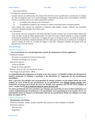 Florent Michelot POL 4840 Groupe 30 — Hiver 2017
Plan de cours 3
Évaluation des compétences
Exigences et évaluations
Selon l’entente à convenir avec le groupe, l’évaluation est progressive et comporte cinq modalités obligatoires.
Le chargé de cours sera disponible pour l’encadrement pédagogique en vue de la préparation des travaux et de
l’examen de mi-session.
Entente d’évaluation avec les étudiants
• 6.4 Modalités d’application de l’évaluation et de la notation
• a) Si un examen fait partie des modalités d’évaluation, il ne peut intervenir dans le résultat global
pour plus de cinquante pour cent (50 %). Les autres éléments d’évaluation ne sont pas assujettis à cette
disposition ;
• b) si l’évaluation porte sur un unique travail de trimestre, la production de ce travail doit donner
lieu à plus d’une évaluation et à l’attribution d’une notation d’étape ;
• c) au fur et à mesure que sont effectuées les évaluations et notations d’étape, l’étudiante, l’étudiant
doit en être informé.
• 6.9.2 Objet de l’entente d’évaluation
• Compte tenu de ces informations, une entente doit intervenir entre la professeure, le professeur, la chargée
de cours, le chargé de cours, la, le maître de langues responsable du groupe-cours et les étudiantes, étudiants
inscrits à ce groupe-cours sur les aspects particuliers suivants :
• a) le nombre et les échéances des évaluations ;
• b) la pondération respective des contenus ou objets d’évaluation dans l’évaluation globale.
• Cette entente doit respecter les modalités et échéances déjà établies, lorsque s’effectue une évaluation
commune à plusieurs groupes d’un même cours.
• 6.9.3 Procédure
• Cette entente doit être consignée et doit intervenir dans les deux semaines qui suivent le début officiel des
cours (ou dans un laps de temps proportionnel s’il s’agit d’un cours à horaire spécial). L’entente à laquelle
souscrivent la professeure, le professeur, la chargée de cours, le chargé de cours, la, le maître de langues et
la majorité des étudiantes, étudiants présents doit être signée par la professeure, le professeur, la chargée de
cours, le chargé de cours, la, le maître de langues et par deux étudiantes, étudiants du groupe-cours qui
agissent alors à titre de témoins.
Liste de travaux
Élément d’évaluation nº 1 :
• . Lire et questionner les concepts/approches, à partir des fondements et de leur application
• Production attendue :
• Ouverture et animation d’un forum de discussion
• Entretenir un échange avec ses pairs
• Ressources requises :
• Textes sur Moodle
• Temps de lecture approprié
• Remise : à tour de rôle, une fois dans la session
• Pourcentage de la note finale : 20 %.
La compréhension des fondements est évaluée ici sur deux aspects : 1) l’habileté à initier une discussion de
 