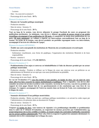 Florent Michelot POL 4840 Groupe 30 — Hiver 2017
Plan de cours 4
manière pertinente, 2) l’habileté à participer à des discussions en s’appuyant sur des connaissances
scientifiques.
Pour y parvenir, des échanges sont au programme de chaque rencontre et sont animés autour des textes
assignés au cours. D’abord, jusqu’à quatre questionneurs seront désignés chaque semaine pour
transmettre au groupe via le groupe Facebook du cours, deux questions sur l’un des textes assignés au
cours - au plus tard à 12 h, le lundi précédant la séance du mercredi.
Les autres participants devront contribuer aux échanges qui auront lieu au cours et dont l’animation sera
assurée conjointement par la professeure et le questionneur ou la questionneuse de la semaine (10 %). La
participation active de chacun à ces discussions ainsi qu’aux présentations finales des collègues sera aussi
prise en compte (10 %).
Élément d’évaluation nº 2 :
• Questionnaire à la maison.
• Production attendue : chaque semaine, répondre à deux questions à choix multiples sur Moodle.
• Ressources requises :
• Notes de cours
• Diaporamas
• Lectures
• Date : Au cours de la semaine 8
• Pourcentage de la note finale : 10 %
Élément d’évaluation nº 3 :
• Discuter de l’actualité politique municipale
• Production attendue :
• Date de remise : Semaine 15.
• Pourcentage de la note finale : 20 %.
Tout au long de la session, vous devrez alimenter le groupe Facebook du cours en proposant des
publications pertinentes. Au minimum, vous devrez y déposer un article de presse récent et un article
scientifique accompagné d’une publication de 250 mots, et commenter au moins deux publications de vos
pairs (50 mots minimum), en veillant à répartir ses interventions convenablement tout au long de la
session. Au terme de la session, vous devrez produire un portfolio regroupant toutes vos interventions,
accompagné d’un texte de réflexion de 2 pages.
Élément d’évaluation OPTIONNEL :
• Établir une carte conceptuelle des institutions de Montréal, des arrondissements à la métropole
• Production attendue :
• Schématiser visuellement, sous forme de graphique, l’organisation des institutions Montréal et de leurs
responsabilités
• Remise : semaine 6.
• Pourcentage de la note finale : 5 % DE BONUS.
Élément d’évaluation nº 4 :
• Problématisation d’un enjeu et entrevue en baladodiffusion à l’aide du discours produit par un acteur
politique montréalais.
• Production attendue : Produire et diffuser sur le blogue du cours une entrevue avec un politicien ou un
administrateur de Montréal sur un sujet que vous aurez problématisé au préalable.
• Date de remise : Semaine 13.
 