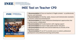 INEE Tool on Teacher CPD
• Recommendation 1: Focus on teachers in fragile contexts – as professionals,
learners and individuals
• Recommendation 2: Develop, apply, measure and institutionalize standards
for teacher professional development
• Recommendation 3: Create professional development opportunities that
promote teacher collaboration
• Recommendation 4: Provide teachers with ongoing support
• Recommendation 5: Invest in high-quality teacher educators
• Recommendation 6: Build instructional leadership at all levels of the
educational system
• Recommendation 7: Use ICT to provide access to content, professional
development and professional learning communities
 