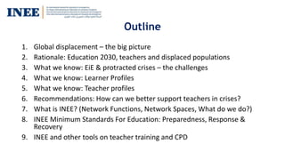 Outline
1. Global displacement – the big picture
2. Rationale: Education 2030, teachers and displaced populations
3. What we know: EiE & protracted crises – the challenges
4. What we know: Learner Profiles
5. What we know: Teacher profiles
6. Recommendations: How can we better support teachers in crises?
7. What is INEE? (Network Functions, Network Spaces, What do we do?)
8. INEE Minimum Standards For Education: Preparedness, Response &
Recovery
9. INEE and other tools on teacher training and CPD
 