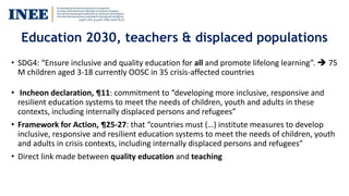 Education 2030, teachers & displaced populations
• SDG4: “Ensure inclusive and quality education for all and promote lifelong learning”.  75
M children aged 3-18 currently OOSC in 35 crisis-affected countries
• Incheon declaration, ¶11: commitment to “developing more inclusive, responsive and
resilient education systems to meet the needs of children, youth and adults in these
contexts, including internally displaced persons and refugees”
• Framework for Action, ¶25-27: that “countries must (…) institute measures to develop
inclusive, responsive and resilient education systems to meet the needs of children, youth
and adults in crisis contexts, including internally displaced persons and refugees”
• Direct link made between quality education and teaching
 